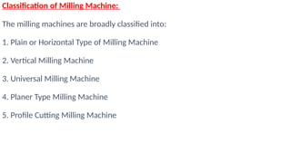 Classification of Milling Machine:
The milling machines are broadly classified into:
1. Plain or Horizontal Type of Milling Machine
2. Vertical Milling Machine
3. Universal Milling Machine
4. Planer Type Milling Machine
5. Profile Cutting Milling Machine
 