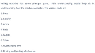 Milling machine has some principal parts. Their understanding would help us in
understanding how the machine operates. The various parts are
1. Base
2. Column
3. Arbor
4. Knee
5. Saddle
6. Table
7. Overhanging arm
8. Driving and feeding Mechanism
 