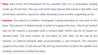 • Base: Base forms the foundation of the machine tool. It’s a rectangular casting
made up of Cast Iron. The one end of the base houses the Column and other end
of the base contains a space for table elevating screw or knee supporting screw.
• Column: The column is another rectangular casting mounted on one end of the
base. The column is ribbed heavily in order to support the knee. The front vertical
face of the column is provided with a vertical slide, which may be of square or
dovetail type. The knee moves up and down on this slide. At the top of the
column, an internal dovetail slide accommodates a cast overarm. The overarm
supports the arbor. It also houses the driving mechanism to drive the spindle and
feeding mechanism to feed the table.
 