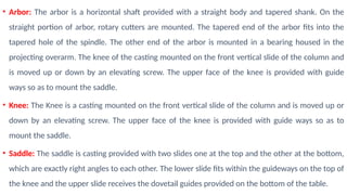 • Arbor: The arbor is a horizontal shaft provided with a straight body and tapered shank. On the
straight portion of arbor, rotary cutters are mounted. The tapered end of the arbor fits into the
tapered hole of the spindle. The other end of the arbor is mounted in a bearing housed in the
projecting overarm. The knee of the casting mounted on the front vertical slide of the column and
is moved up or down by an elevating screw. The upper face of the knee is provided with guide
ways so as to mount the saddle.
• Knee: The Knee is a casting mounted on the front vertical slide of the column and is moved up or
down by an elevating screw. The upper face of the knee is provided with guide ways so as to
mount the saddle.
• Saddle: The saddle is casting provided with two slides one at the top and the other at the bottom,
which are exactly right angles to each other. The lower slide fits within the guideways on the top of
the knee and the upper slide receives the dovetail guides provided on the bottom of the table.
 