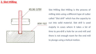 2. Slot Milling
Slot Milling Slot Milling is the process of
milling slots using a different type of cutter
called "Slot drill" which has the capacity to
cut into solid material. Slot drill is used
majorly in cases where it takes a lot of
time to pre-drill a hole for an end mill and
there is not enough room for the end mill
to plunge using a helical motion.
 