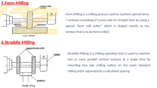 5.Form Milling
6.Straddle Milling
Form Milling is a milling process used to machine special forms
/ contours consisting of curves and /or straight lines by using a
special "form mill cutter" which is shaped exactly to the
contour that is to be form-milled.
Straddle Milling is a milling operation that is used to machine
two or more parallel vertical surfaces at a single time by
mounting two side milling cutters on the same standard
milling arbor separated by a calculated spacing
 