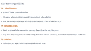 It has the following components:
(a) Absorbing plate:
• Made of Copper, Aluminium or steel.
• It is coated with material to enhance the absorption of solar radiation.
• From the absorbing plates heat is transferred to tubes which carry either water or air.
(b) Transparent covers :
• Sheets of solar radiation transmitting materials placed above the absorbing plate.
• They allow solar energy to reach the absorbing plate while reducing convection, conduction and re-radiation heat losses.
(c) Insulation :
• It minimizes and protects the absorbing plate from heat losses.
 