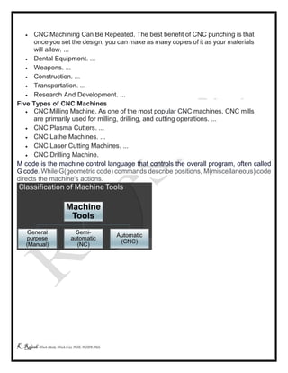 K Rajesh MTech (Mech), MTech (Cse), PGDE, PGDIPR (PhD)
 CNC Machining Can Be Repeated. The best benefit of CNC punching is that
once you set the design, you can make as many copies of it as your materials
will allow. ...
 Dental Equipment. ...
 Weapons. ...
 Construction. ...
 Transportation. ...
 Research And Development. ...
Five Types of CNC Machines
 CNC Milling Machine. As one of the most popular CNC machines, CNC mills
are primarily used for milling, drilling, and cutting operations. ...
 CNC Plasma Cutters. ...
 CNC Lathe Machines. ...
 CNC Laser Cutting Machines. ...
 CNC Drilling Machine.
M code is the machine control language that controls the overall program, often called
G code. While G(geometric code) commands describe positions, M(miscellaneous) code
directs the machine's actions.
 