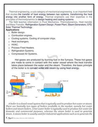 K Rajesh MTech (Mech), MTech (Cse), PGDE, PGDIPR (PhD)
Thermal engineering, a sub-category of mechanical engineering, is an important field
that studies the transfer of heat energy between two systems, transforming the heat
energy into another form of energy. Thermal engineers use their expertise in the
principles of thermodynamics to design heating and cooling systems.
The field teaches information in Fluid Mechanics, Thermodynamics, Heat transfer
and Mass Transfer, Refrigeration System Design, Power Plant, Steam Generators, CFD,
Solar Thermal Technology.
Applications
 Boiler design.
 Combustion engines.
 Cooling systems. Cooling of computer chips.
 Heat exchangers.
 HVAC.
 Process Fired Heaters.
 Refrigeration Systems.
 Compressed Air Systems.
Hot gases are produced by burning fuel in the furnace. These hot gases
are made to come in contact with the water vessel where the heat transfer
takes place between the water and the steam. Therefore, the basic principle
of the boiler is to convert water into steam by using heat energy.
A boiler is a closed vessel system that is typically used to produce hot water or steam.
There are basically two types of boilers available in the market, namely hot water
boilers and steam boilers. A hot water boiler is typically used to produce hot water for
domestic and commercial purposes, whereas the steam boiler is used to generate
steam. A steam boiler is usually used for industrial applications such as to generate the
 
