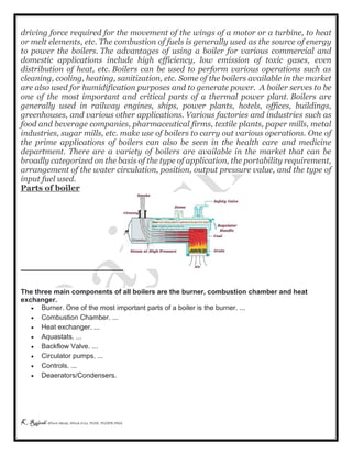 K Rajesh MTech (Mech), MTech (Cse), PGDE, PGDIPR (PhD)
driving force required for the movement of the wings of a motor or a turbine, to heat
or melt elements, etc. The combustion of fuels is generally used as the source of energy
to power the boilers. The advantages of using a boiler for various commercial and
domestic applications include high efficiency, low emission of toxic gases, even
distribution of heat, etc. Boilers can be used to perform various operations such as
cleaning, cooling, heating, sanitization, etc. Some of the boilers available in the market
are also used for humidification purposes and to generate power. A boiler serves to be
one of the most important and critical parts of a thermal power plant. Boilers are
generally used in railway engines, ships, power plants, hotels, offices, buildings,
greenhouses, and various other applications. Various factories and industries such as
food and beverage companies, pharmaceutical firms, textile plants, paper mills, metal
industries, sugar mills, etc. make use of boilers to carry out various operations. One of
the prime applications of boilers can also be seen in the health care and medicine
department. There are a variety of boilers are available in the market that can be
broadly categorized on the basis of the type of application, the portability requirement,
arrangement of the water circulation, position, output pressure value, and the type of
input fuel used.
Parts of boiler
The three main components of all boilers are the burner, combustion chamber and heat
exchanger.
 Burner. One of the most important parts of a boiler is the burner. ...
 Combustion Chamber. ...
 Heat exchanger. ...
 Aquastats. ...
 Backflow Valve. ...
 Circulator pumps. ...
 Controls. ...
 Deaerators/Condensers.
 