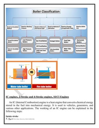 K Rajesh MTech (Mech), MTech (Cse), PGDE, PGDIPR (PhD)
IC engines, 2-Stroke and 4-Stroke engines, SI/CI Engines
An IC (Internal Combustion) engine is a heat engine that converts chemical energy
stored in the fuel into mechanical energy. It is used in vehicles, generators, and
various other applications. The working of an IC engine can be explained in the
following steps:
Intake stroke
 