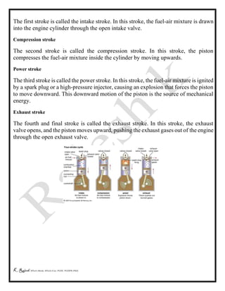 K Rajesh MTech (Mech), MTech (Cse), PGDE, PGDIPR (PhD)
The first stroke is called the intake stroke. In this stroke, the fuel-air mixture is drawn
into the engine cylinder through the open intake valve.
Compression stroke
The second stroke is called the compression stroke. In this stroke, the piston
compresses the fuel-air mixture inside the cylinder by moving upwards.
Power stroke
The third stroke is called the power stroke. In this stroke, the fuel-air mixture is ignited
by a spark plug or a high-pressure injector, causing an explosion that forces the piston
to move downward. This downward motion of the piston is the source of mechanical
energy.
Exhaust stroke
The fourth and final stroke is called the exhaust stroke. In this stroke, the exhaust
valve opens, and the piston moves upward, pushing the exhaust gases out of the engine
through the open exhaust valve.
 