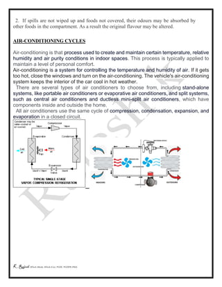K Rajesh MTech (Mech), MTech (Cse), PGDE, PGDIPR (PhD)
2. If spills are not wiped up and foods not covered, their odours may be absorbed by
other foods in the compartment. As a result the original flavour may be altered.
AIR-CONDITIONING CYCLES
Air-conditioning is that process used to create and maintain certain temperature, relative
humidity and air purity conditions in indoor spaces. This process is typically applied to
maintain a level of personal comfort.
Air-conditioning is a system for controlling the temperature and humidity of air. If it gets
too hot, close the windows and turn on the air-conditioning. The vehicle's air-conditioning
system keeps the interior of the car cool in hot weather.
There are several types of air conditioners to choose from, including stand-alone
systems, like portable air conditioners or evaporative air conditioners, and split systems,
such as central air conditioners and ductless mini-split air conditioners, which have
components inside and outside the home.
All air conditioners use the same cycle of compression, condensation, expansion, and
evaporation in a closed circuit.
 