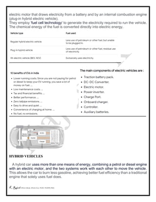 K Rajesh MTech (Mech), MTech (Cse), PGDE, PGDIPR (PhD)
electric motor that draws electricity from a battery and by an internal combustion engine
(plug-in hybrid electric vehicle).
They employ 'fuel cell technology' to generate the electricity required to run the vehicle.
The chemical energy of the fuel is converted directly into electric energy.
HYBRID VEHICLES
A hybrid car uses more than one means of energy, combining a petrol or diesel engine
with an electric motor, and the two systems work with each other to move the vehicle.
This allows the car to burn less gasoline, achieving better fuel efficiency than a traditional
engine that solely uses fuel does.
 