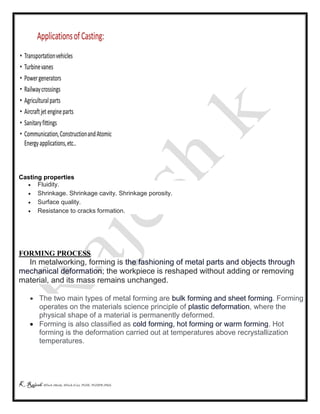 K Rajesh MTech (Mech), MTech (Cse), PGDE, PGDIPR (PhD)
Casting properties
 Fluidity.
 Shrinkage. Shrinkage cavity. Shrinkage porosity.
 Surface quality.
 Resistance to cracks formation.
FORMING PROCESS
In metalworking, forming is the fashioning of metal parts and objects through
mechanical deformation; the workpiece is reshaped without adding or removing
material, and its mass remains unchanged.
 The two main types of metal forming are bulk forming and sheet forming. Forming
operates on the materials science principle of plastic deformation, where the
physical shape of a material is permanently deformed.
 Forming is also classified as cold forming, hot forming or warm forming. Hot
forming is the deformation carried out at temperatures above recrystallization
temperatures.
 