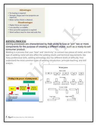 K Rajesh MTech (Mech), MTech (Cse), PGDE, PGDIPR (PhD)
JOINING PROCESS
Joining processes are characterized by their ability to fuse or “join” two or more
components for the purpose of creating a different object, such as a ready-to-sell
consumer product.
Welding is a process that uses "heat" and "electricity" to connect two pieces of metal, and the
type of welding metal will also affect the welding results and technical requirements; like
many professional skills, welding technology also has different levels of difficulty. First
understand the most common types of welding introduction, principle teaching, and skill
analysis.
 