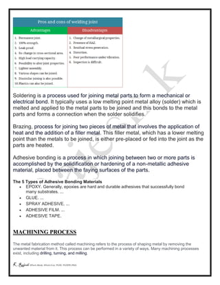 K Rajesh MTech (Mech), MTech (Cse), PGDE, PGDIPR (PhD)
Soldering is a process used for joining metal parts to form a mechanical or
electrical bond. It typically uses a low melting point metal alloy (solder) which is
melted and applied to the metal parts to be joined and this bonds to the metal
parts and forms a connection when the solder solidifies.
Brazing, process for joining two pieces of metal that involves the application of
heat and the addition of a filler metal. This filler metal, which has a lower melting
point than the metals to be joined, is either pre-placed or fed into the joint as the
parts are heated.
Adhesive bonding is a process in which joining between two or more parts is
accomplished by the solidification or hardening of a non-metallic adhesive
material, placed between the faying surfaces of the parts.
The 5 Types of Adhesive Bonding Materials
 EPOXY. Generally, epoxies are hard and durable adhesives that successfully bond
many substrates. ...
 GLUE. ...
 SPRAY ADHESIVE. ...
 ADHESIVE FILM. ...
 ADHESIVE TAPE.
MACHINING PROCESS
The metal fabrication method called machining refers to the process of shaping metal by removing the
unwanted material from it. This process can be performed in a variety of ways. Many machining processes
exist, including drilling, turning, and milling.
 