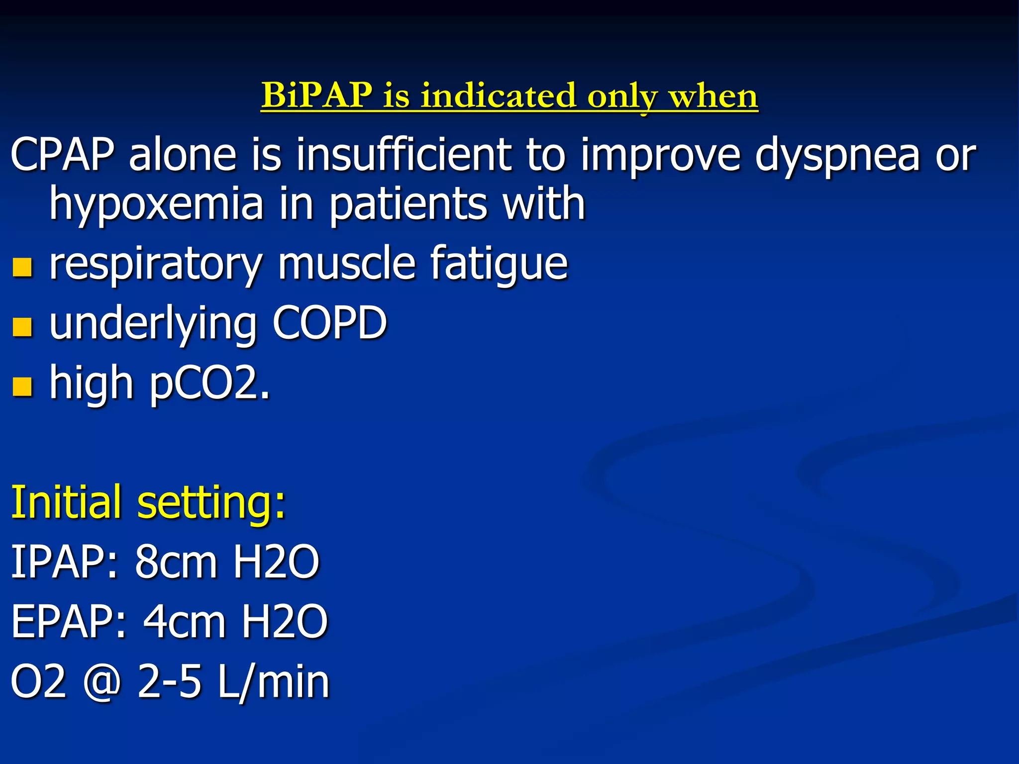 BiPAP is indicated only when
CPAP alone is insufficient to improve dyspnea or
hypoxemia in patients with
 respiratory muscle fatigue
 underlying COPD
 high pCO2.
Initial setting:
IPAP: 8cm H2O
EPAP: 4cm H2O
O2 @ 2-5 L/min
 