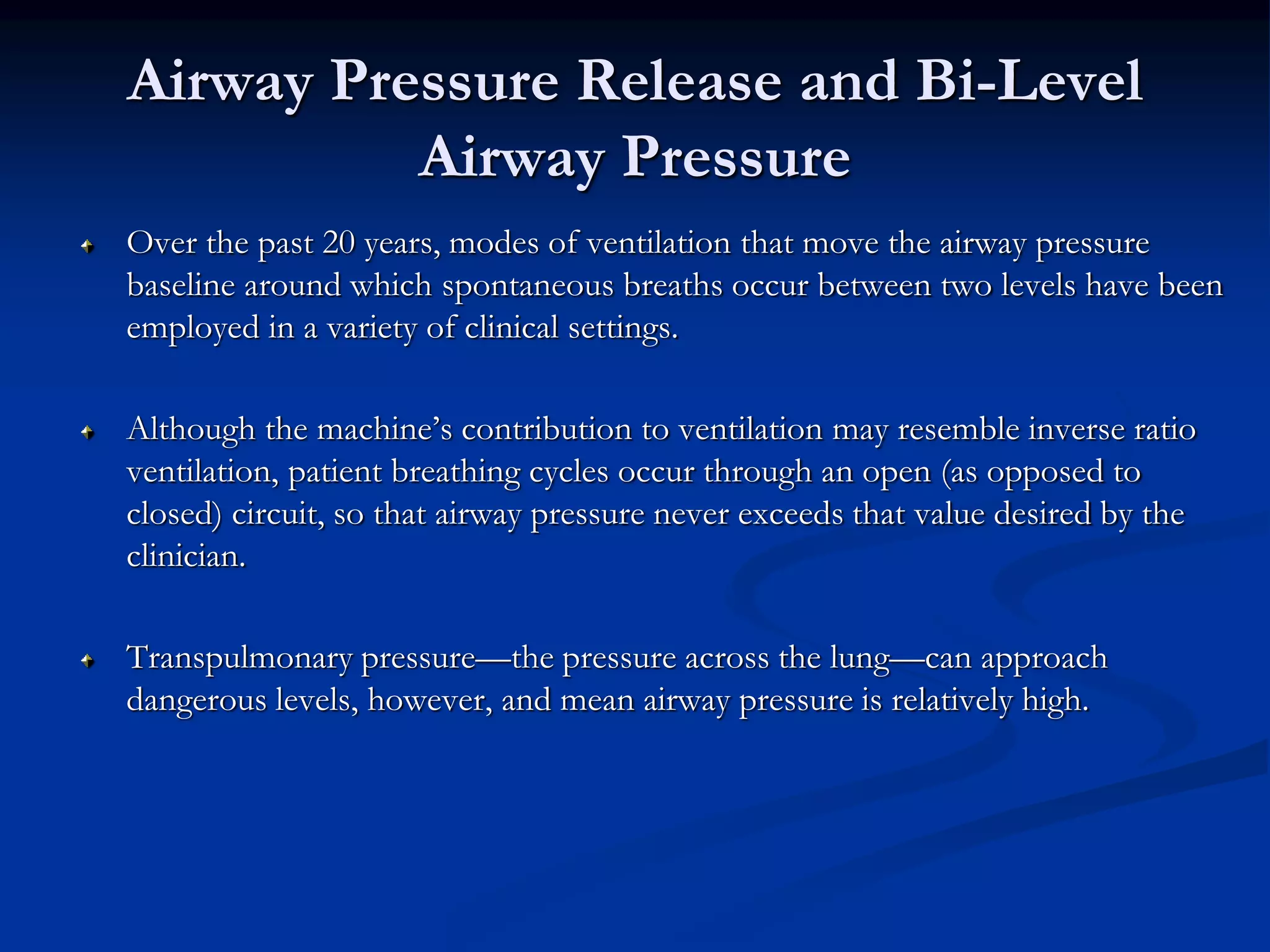 Airway Pressure Release and Bi-Level
Airway Pressure
Over the past 20 years, modes of ventilation that move the airway pressure
baseline around which spontaneous breaths occur between two levels have been
employed in a variety of clinical settings.
Although the machine’s contribution to ventilation may resemble inverse ratio
ventilation, patient breathing cycles occur through an open (as opposed to
closed) circuit, so that airway pressure never exceeds that value desired by the
clinician.
Transpulmonary pressure—the pressure across the lung—can approach
dangerous levels, however, and mean airway pressure is relatively high.
 