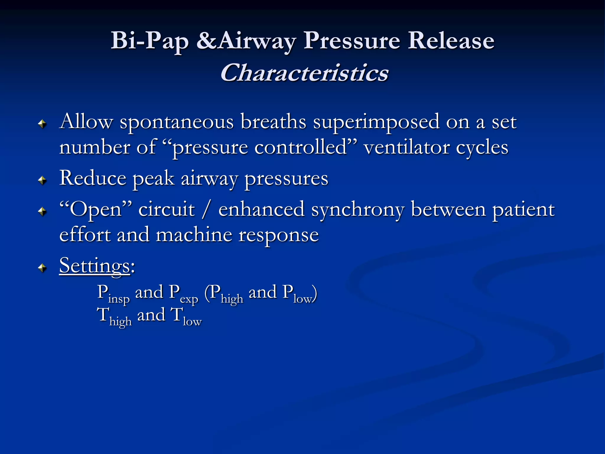 Bi-Pap &Airway Pressure Release
Characteristics
Allow spontaneous breaths superimposed on a set
number of “pressure controlled” ventilator cycles
Reduce peak airway pressures
“Open” circuit / enhanced synchrony between patient
effort and machine response
Settings:
Pinsp and Pexp (Phigh and Plow)
Thigh and Tlow
 