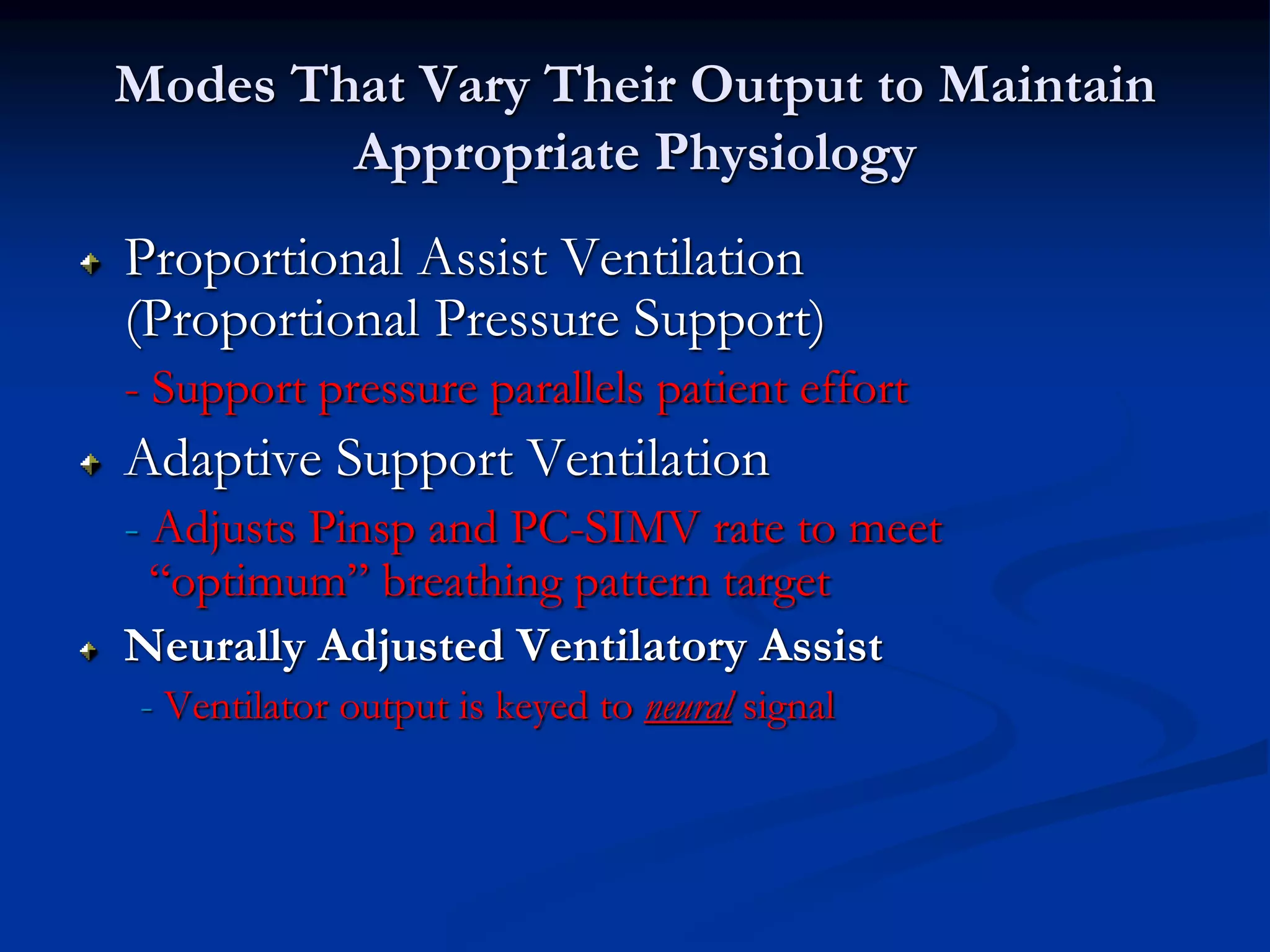 Modes That Vary Their Output to Maintain
Appropriate Physiology
Proportional Assist Ventilation
(Proportional Pressure Support)
- Support pressure parallels patient effort
Adaptive Support Ventilation
- Adjusts Pinsp and PC-SIMV rate to meet
“optimum” breathing pattern target
Neurally Adjusted Ventilatory Assist
- Ventilator output is keyed to neural signal
 