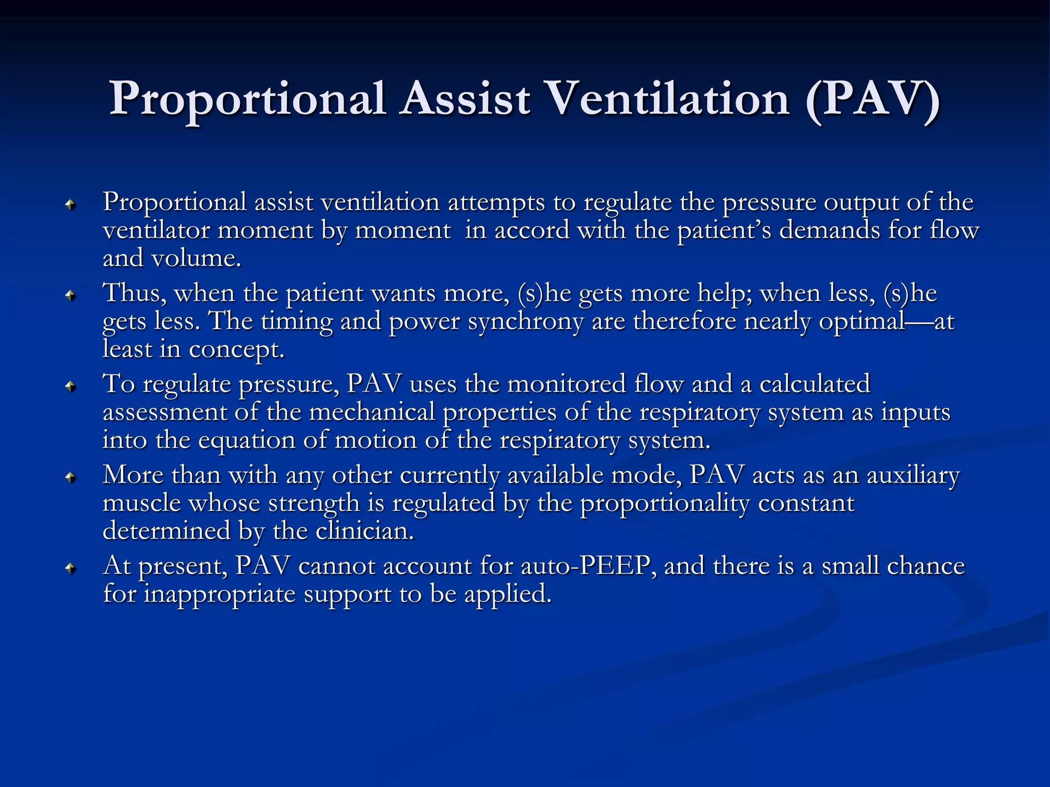 Proportional Assist Ventilation (PAV)
Proportional assist ventilation attempts to regulate the pressure output of the
ventilator moment by moment in accord with the patient’s demands for flow
and volume.
Thus, when the patient wants more, (s)he gets more help; when less, (s)he
gets less. The timing and power synchrony are therefore nearly optimal—at
least in concept.
To regulate pressure, PAV uses the monitored flow and a calculated
assessment of the mechanical properties of the respiratory system as inputs
into the equation of motion of the respiratory system.
More than with any other currently available mode, PAV acts as an auxiliary
muscle whose strength is regulated by the proportionality constant
determined by the clinician.
At present, PAV cannot account for auto-PEEP, and there is a small chance
for inappropriate support to be applied.
 