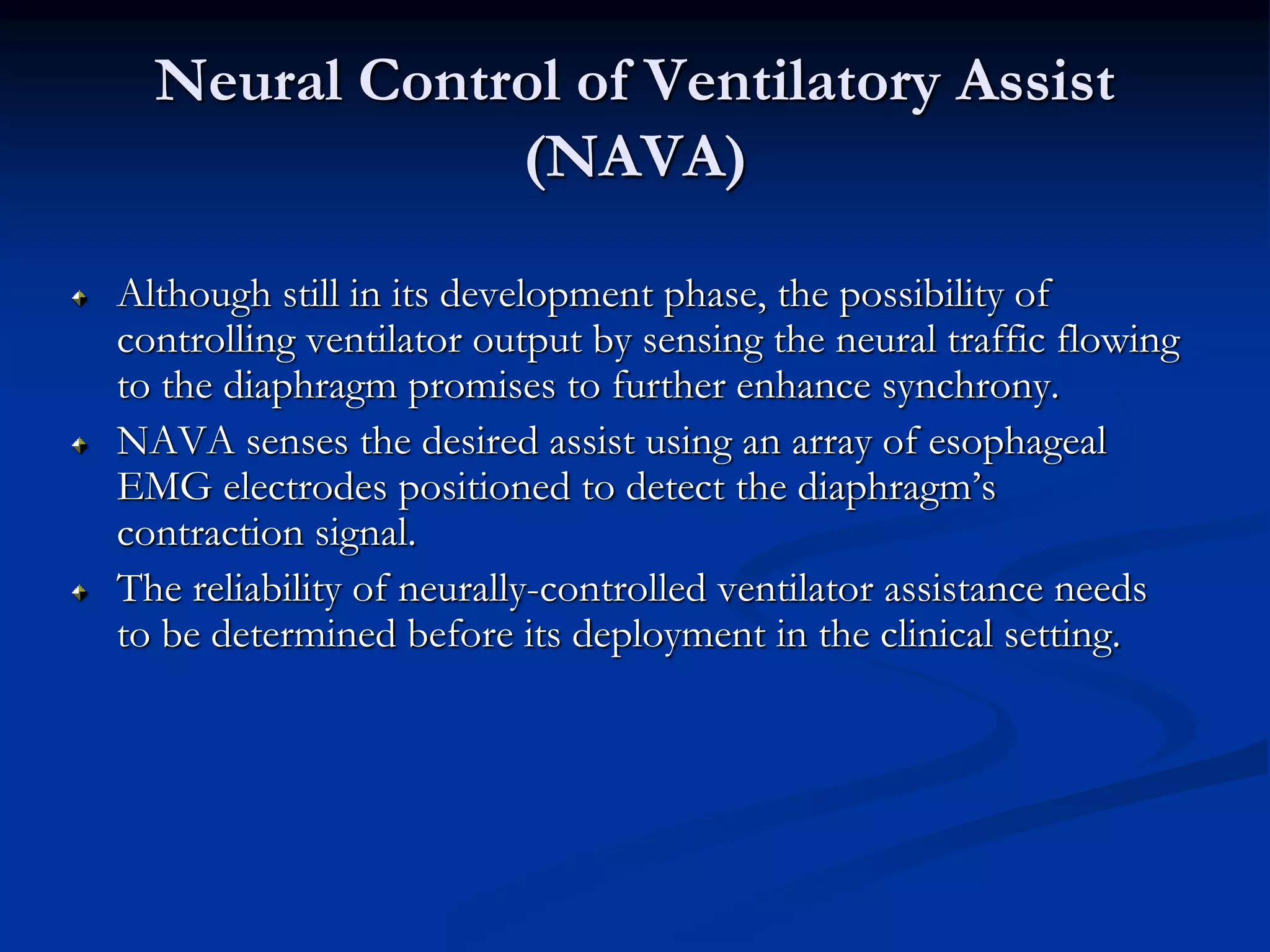Neural Control of Ventilatory Assist
(NAVA)
Although still in its development phase, the possibility of
controlling ventilator output by sensing the neural traffic flowing
to the diaphragm promises to further enhance synchrony.
NAVA senses the desired assist using an array of esophageal
EMG electrodes positioned to detect the diaphragm’s
contraction signal.
The reliability of neurally-controlled ventilator assistance needs
to be determined before its deployment in the clinical setting.
 