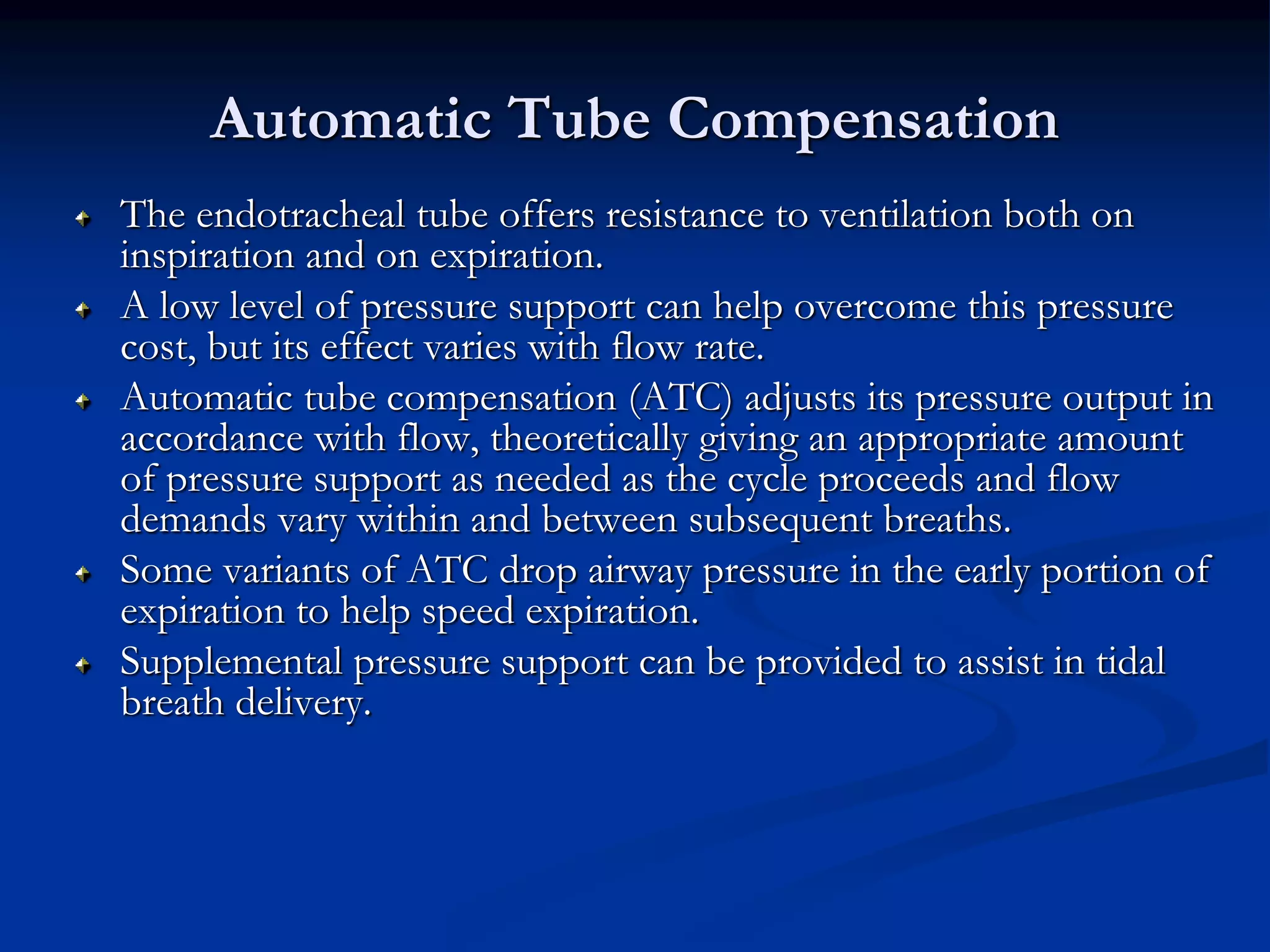 Automatic Tube Compensation
The endotracheal tube offers resistance to ventilation both on
inspiration and on expiration.
A low level of pressure support can help overcome this pressure
cost, but its effect varies with flow rate.
Automatic tube compensation (ATC) adjusts its pressure output in
accordance with flow, theoretically giving an appropriate amount
of pressure support as needed as the cycle proceeds and flow
demands vary within and between subsequent breaths.
Some variants of ATC drop airway pressure in the early portion of
expiration to help speed expiration.
Supplemental pressure support can be provided to assist in tidal
breath delivery.
 