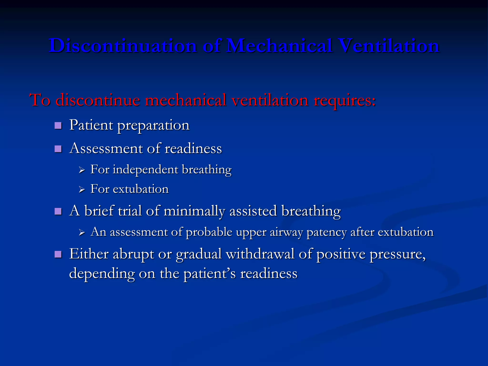 Discontinuation of Mechanical Ventilation
To discontinue mechanical ventilation requires:
 Patient preparation
 Assessment of readiness
 For independent breathing
 For extubation
 A brief trial of minimally assisted breathing
 An assessment of probable upper airway patency after extubation
 Either abrupt or gradual withdrawal of positive pressure,
depending on the patient’s readiness
 
