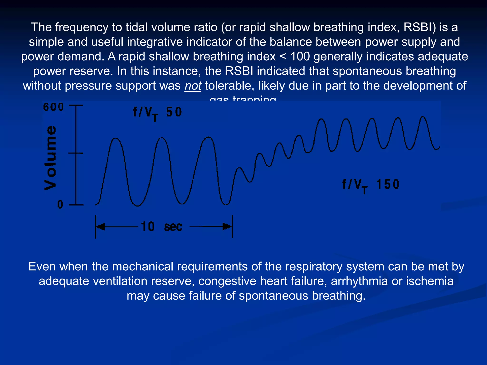 The frequency to tidal volume ratio (or rapid shallow breathing index, RSBI) is a
simple and useful integrative indicator of the balance between power supply and
power demand. A rapid shallow breathing index < 100 generally indicates adequate
power reserve. In this instance, the RSBI indicated that spontaneous breathing
without pressure support was not tolerable, likely due in part to the development of
gas trapping.
Even when the mechanical requirements of the respiratory system can be met by
adequate ventilation reserve, congestive heart failure, arrhythmia or ischemia
may cause failure of spontaneous breathing.
 