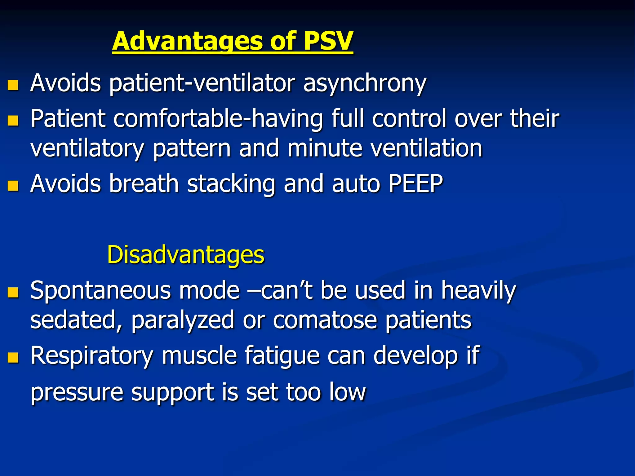 Advantages of PSV
 Avoids patient-ventilator asynchrony
 Patient comfortable-having full control over their
ventilatory pattern and minute ventilation
 Avoids breath stacking and auto PEEP
Disadvantages
 Spontaneous mode –can’t be used in heavily
sedated, paralyzed or comatose patients
 Respiratory muscle fatigue can develop if
pressure support is set too low
 