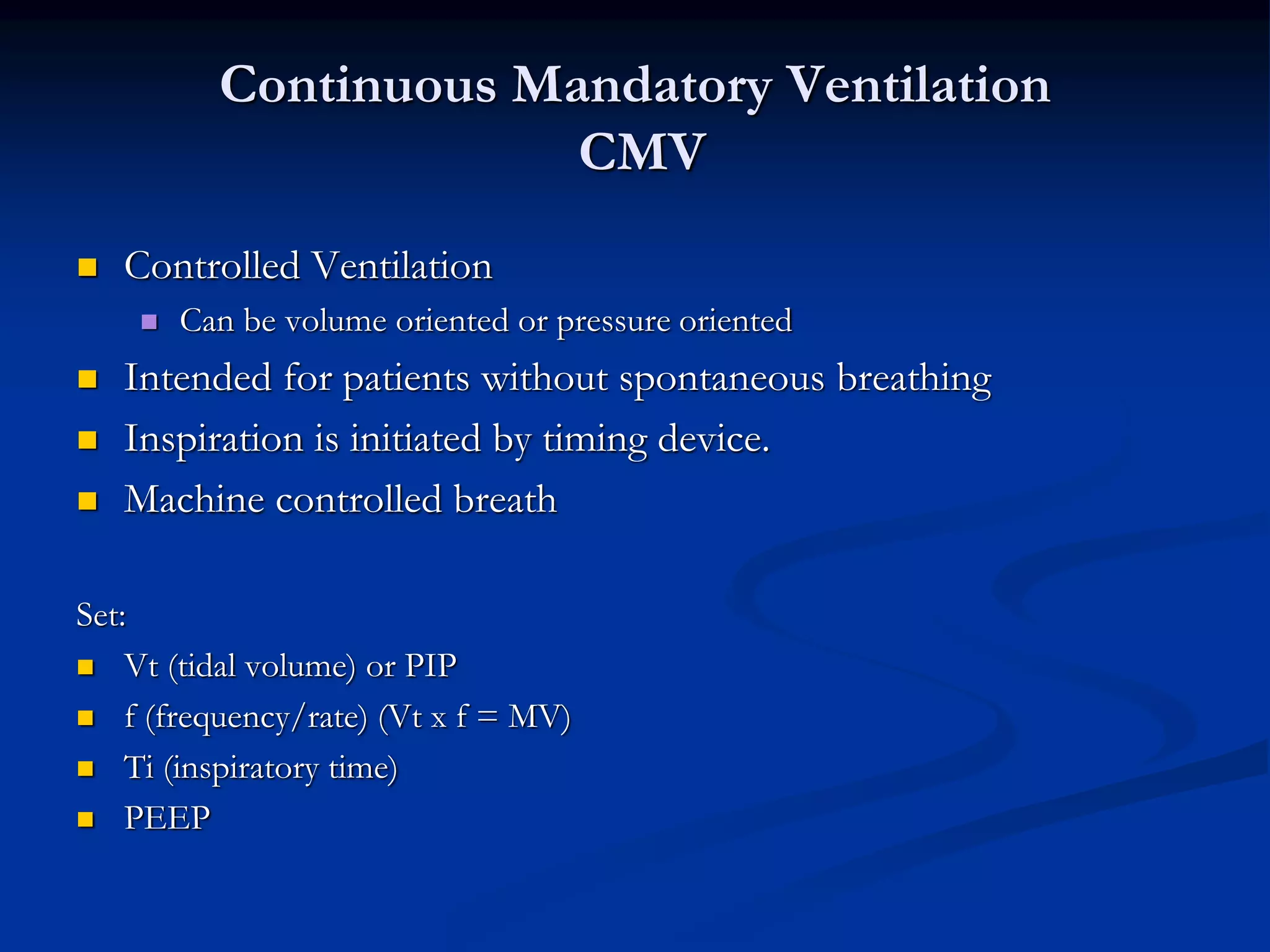 Continuous Mandatory Ventilation
CMV
 Controlled Ventilation
 Can be volume oriented or pressure oriented
 Intended for patients without spontaneous breathing
 Inspiration is initiated by timing device.
 Machine controlled breath
Set:
 Vt (tidal volume) or PIP
 f (frequency/rate) (Vt x f = MV)
 Ti (inspiratory time)
 PEEP
 