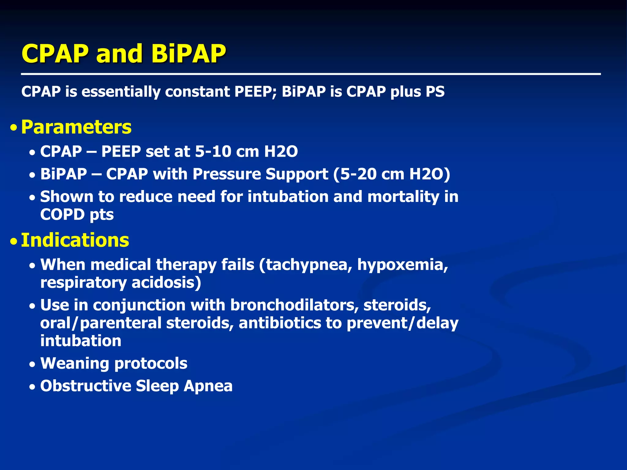 CPAP and BiPAP
CPAP is essentially constant PEEP; BiPAP is CPAP plus PS
•Parameters
 CPAP – PEEP set at 5-10 cm H2O
 BiPAP – CPAP with Pressure Support (5-20 cm H2O)
 Shown to reduce need for intubation and mortality in
COPD pts
Indications
 When medical therapy fails (tachypnea, hypoxemia,
respiratory acidosis)
 Use in conjunction with bronchodilators, steroids,
oral/parenteral steroids, antibiotics to prevent/delay
intubation
 Weaning protocols
 Obstructive Sleep Apnea
 