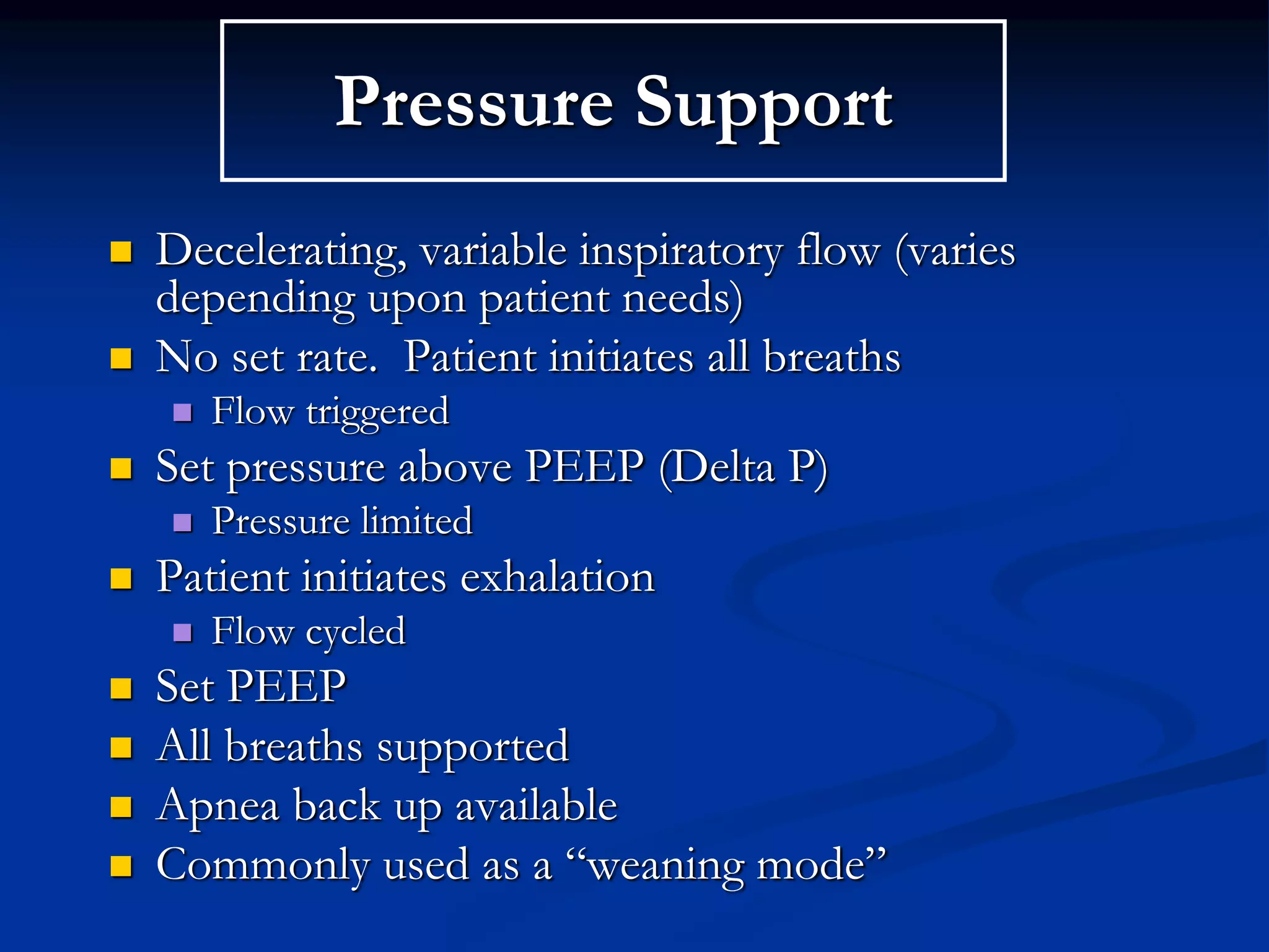 Pressure Support
 Decelerating, variable inspiratory flow (varies
depending upon patient needs)
 No set rate. Patient initiates all breaths
 Flow triggered
 Set pressure above PEEP (Delta P)
 Pressure limited
 Patient initiates exhalation
 Flow cycled
 Set PEEP
 All breaths supported
 Apnea back up available
 Commonly used as a “weaning mode”
 