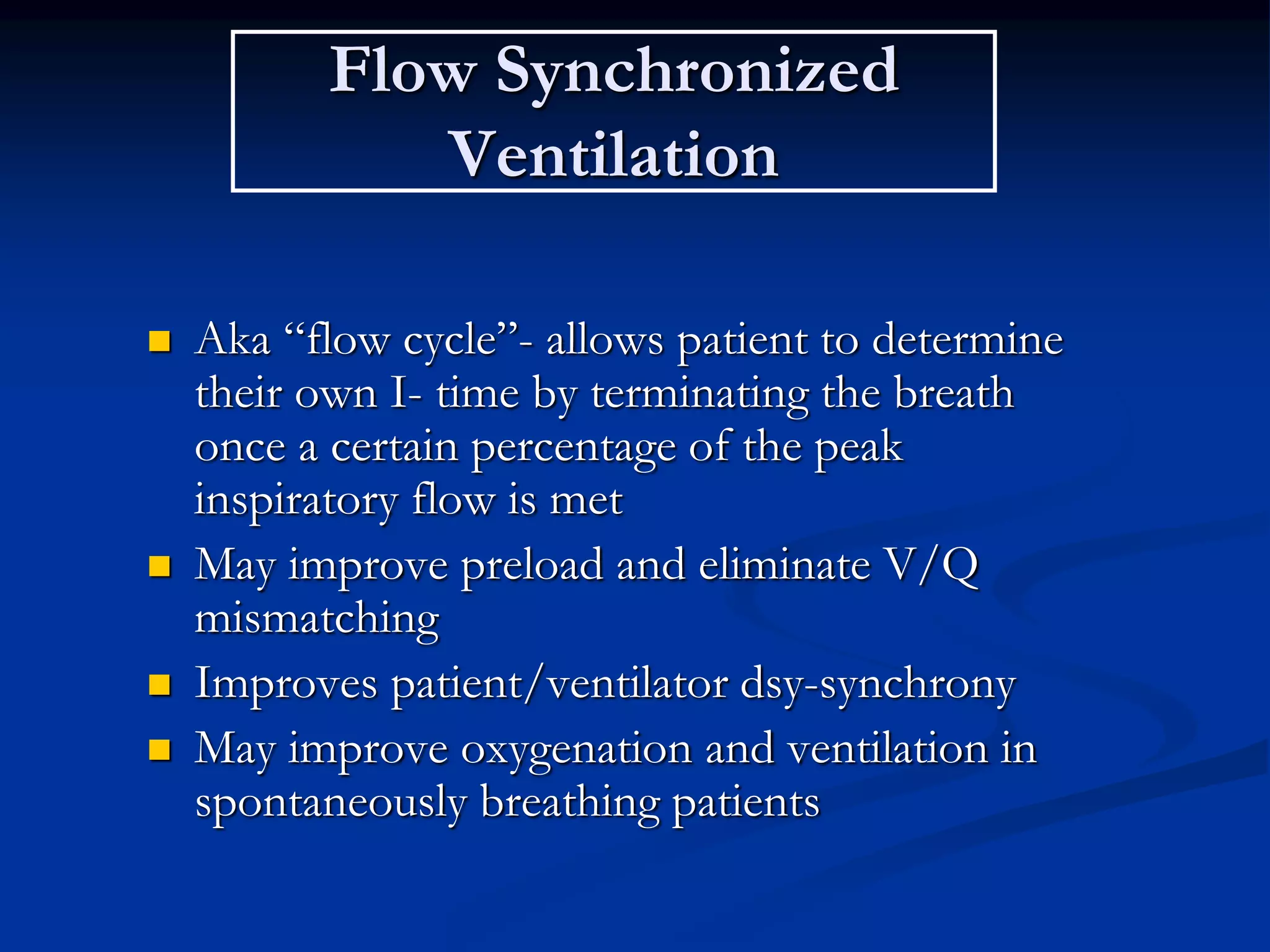 Flow Synchronized
Ventilation
 Aka “flow cycle”- allows patient to determine
their own I- time by terminating the breath
once a certain percentage of the peak
inspiratory flow is met
 May improve preload and eliminate V/Q
mismatching
 Improves patient/ventilator dsy-synchrony
 May improve oxygenation and ventilation in
spontaneously breathing patients
 