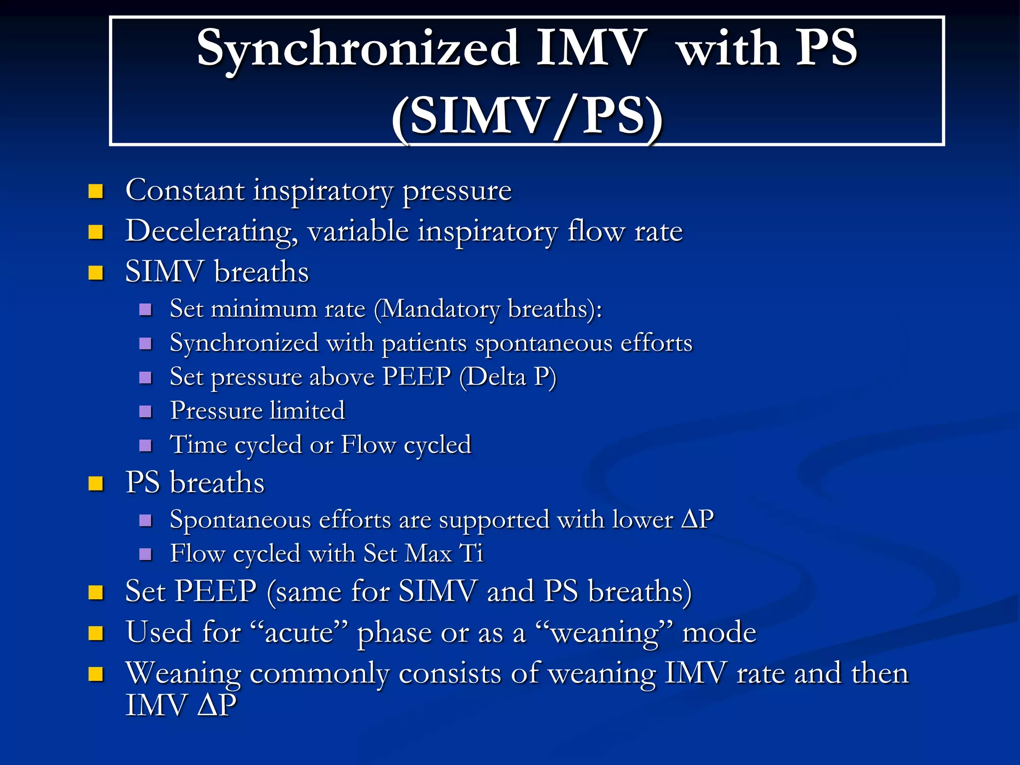 Synchronized IMV with PS
(SIMV/PS)
 Constant inspiratory pressure
 Decelerating, variable inspiratory flow rate
 SIMV breaths
 Set minimum rate (Mandatory breaths):
 Synchronized with patients spontaneous efforts
 Set pressure above PEEP (Delta P)
 Pressure limited
 Time cycled or Flow cycled
 PS breaths
 Spontaneous efforts are supported with lower ∆P
 Flow cycled with Set Max Ti
 Set PEEP (same for SIMV and PS breaths)
 Used for “acute” phase or as a “weaning” mode
 Weaning commonly consists of weaning IMV rate and then
IMV ∆P
 