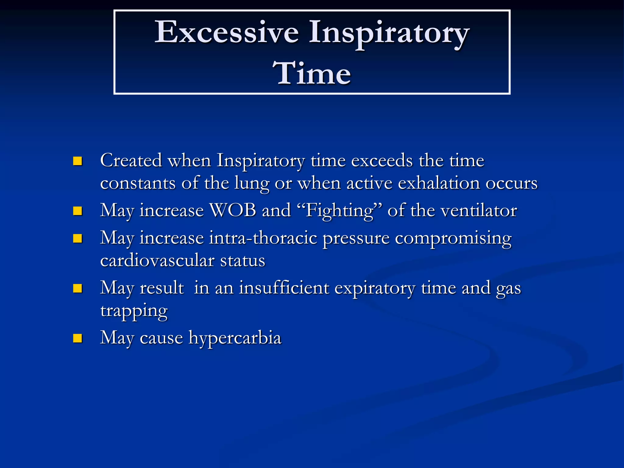 Excessive Inspiratory
Time
 Created when Inspiratory time exceeds the time
constants of the lung or when active exhalation occurs
 May increase WOB and “Fighting” of the ventilator
 May increase intra-thoracic pressure compromising
cardiovascular status
 May result in an insufficient expiratory time and gas
trapping
 May cause hypercarbia
 