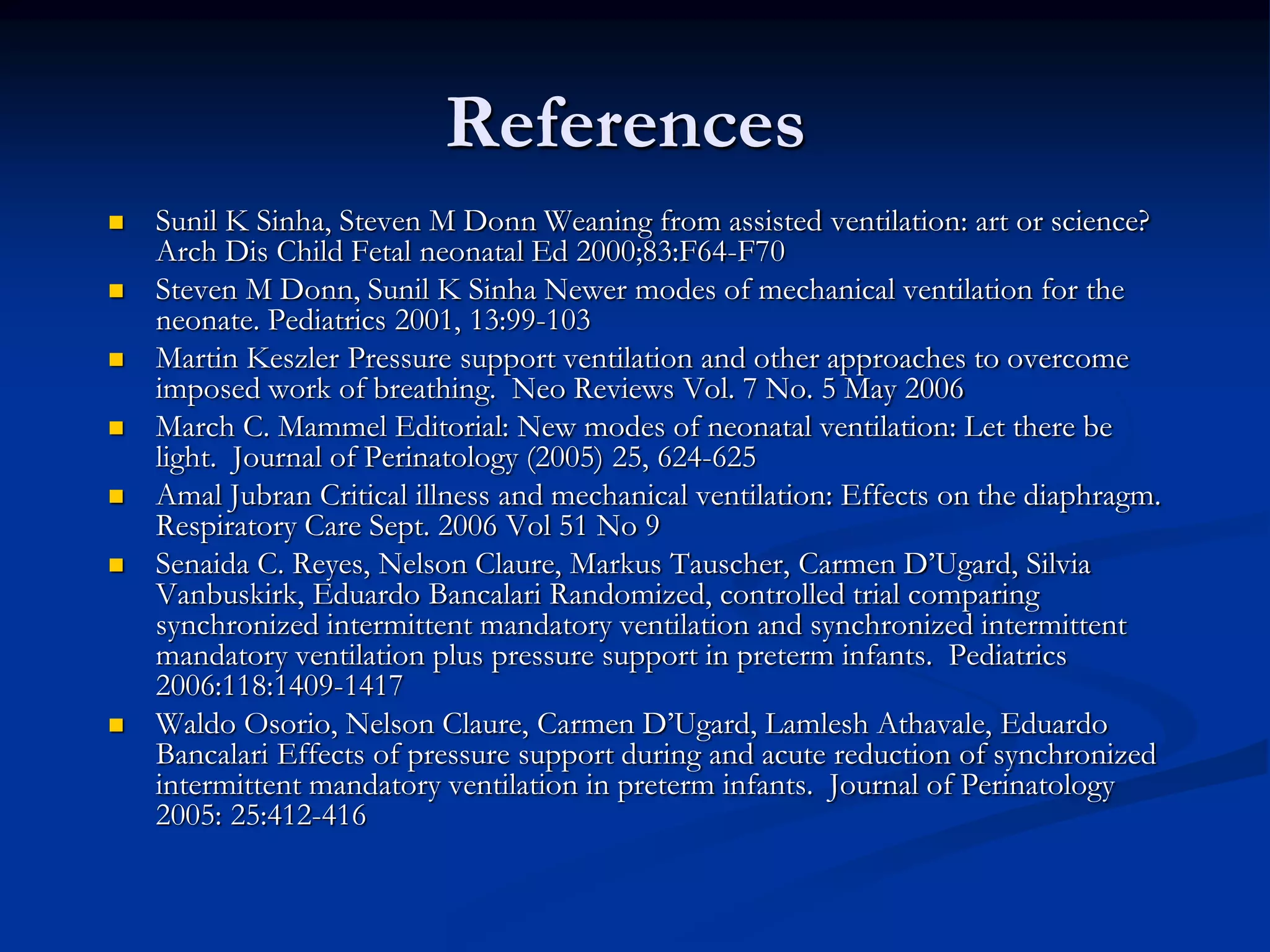 References
 Sunil K Sinha, Steven M Donn Weaning from assisted ventilation: art or science?
Arch Dis Child Fetal neonatal Ed 2000;83:F64-F70
 Steven M Donn, Sunil K Sinha Newer modes of mechanical ventilation for the
neonate. Pediatrics 2001, 13:99-103
 Martin Keszler Pressure support ventilation and other approaches to overcome
imposed work of breathing. Neo Reviews Vol. 7 No. 5 May 2006
 March C. Mammel Editorial: New modes of neonatal ventilation: Let there be
light. Journal of Perinatology (2005) 25, 624-625
 Amal Jubran Critical illness and mechanical ventilation: Effects on the diaphragm.
Respiratory Care Sept. 2006 Vol 51 No 9
 Senaida C. Reyes, Nelson Claure, Markus Tauscher, Carmen D’Ugard, Silvia
Vanbuskirk, Eduardo Bancalari Randomized, controlled trial comparing
synchronized intermittent mandatory ventilation and synchronized intermittent
mandatory ventilation plus pressure support in preterm infants. Pediatrics
2006:118:1409-1417
 Waldo Osorio, Nelson Claure, Carmen D’Ugard, Lamlesh Athavale, Eduardo
Bancalari Effects of pressure support during and acute reduction of synchronized
intermittent mandatory ventilation in preterm infants. Journal of Perinatology
2005: 25:412-416
 