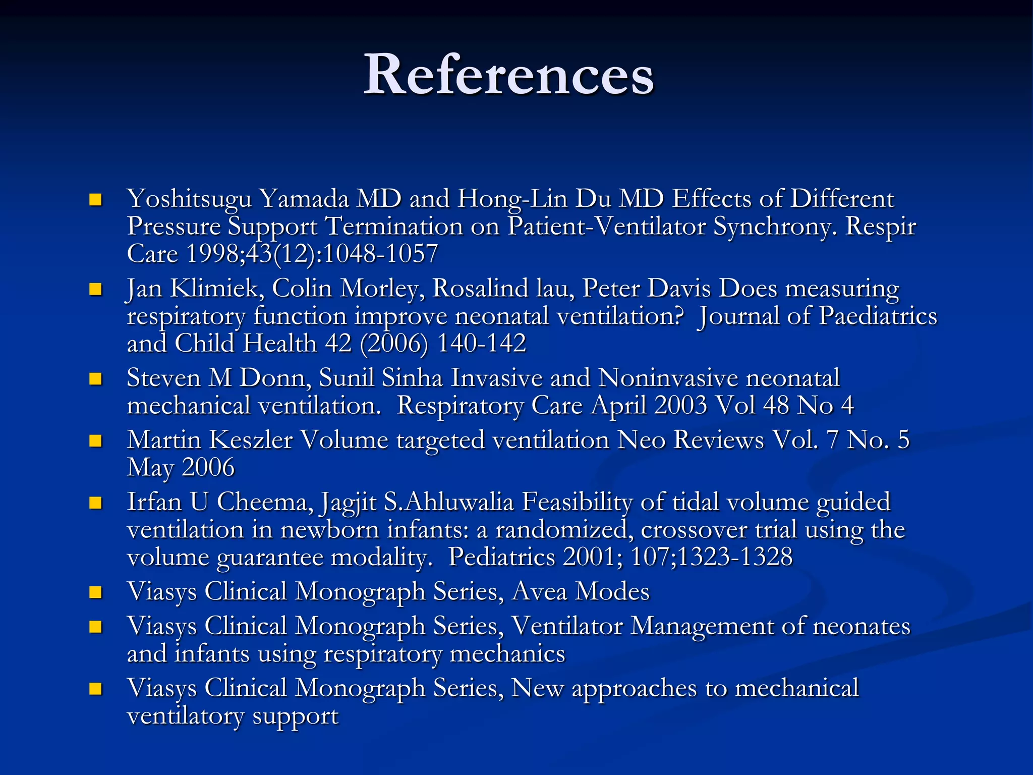 References
 Yoshitsugu Yamada MD and Hong-Lin Du MD Effects of Different
Pressure Support Termination on Patient-Ventilator Synchrony. Respir
Care 1998;43(12):1048-1057
 Jan Klimiek, Colin Morley, Rosalind lau, Peter Davis Does measuring
respiratory function improve neonatal ventilation? Journal of Paediatrics
and Child Health 42 (2006) 140-142
 Steven M Donn, Sunil Sinha Invasive and Noninvasive neonatal
mechanical ventilation. Respiratory Care April 2003 Vol 48 No 4
 Martin Keszler Volume targeted ventilation Neo Reviews Vol. 7 No. 5
May 2006
 Irfan U Cheema, Jagjit S.Ahluwalia Feasibility of tidal volume guided
ventilation in newborn infants: a randomized, crossover trial using the
volume guarantee modality. Pediatrics 2001; 107;1323-1328
 Viasys Clinical Monograph Series, Avea Modes
 Viasys Clinical Monograph Series, Ventilator Management of neonates
and infants using respiratory mechanics
 Viasys Clinical Monograph Series, New approaches to mechanical
ventilatory support
 