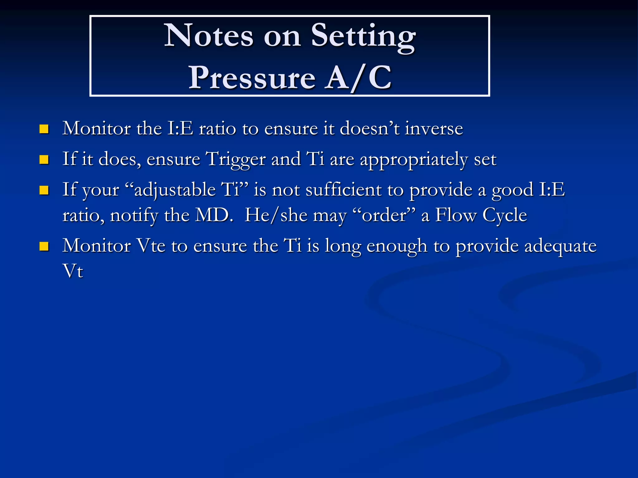 Notes on Setting
Pressure A/C
 Monitor the I:E ratio to ensure it doesn’t inverse
 If it does, ensure Trigger and Ti are appropriately set
 If your “adjustable Ti” is not sufficient to provide a good I:E
ratio, notify the MD. He/she may “order” a Flow Cycle
 Monitor Vte to ensure the Ti is long enough to provide adequate
Vt
 
