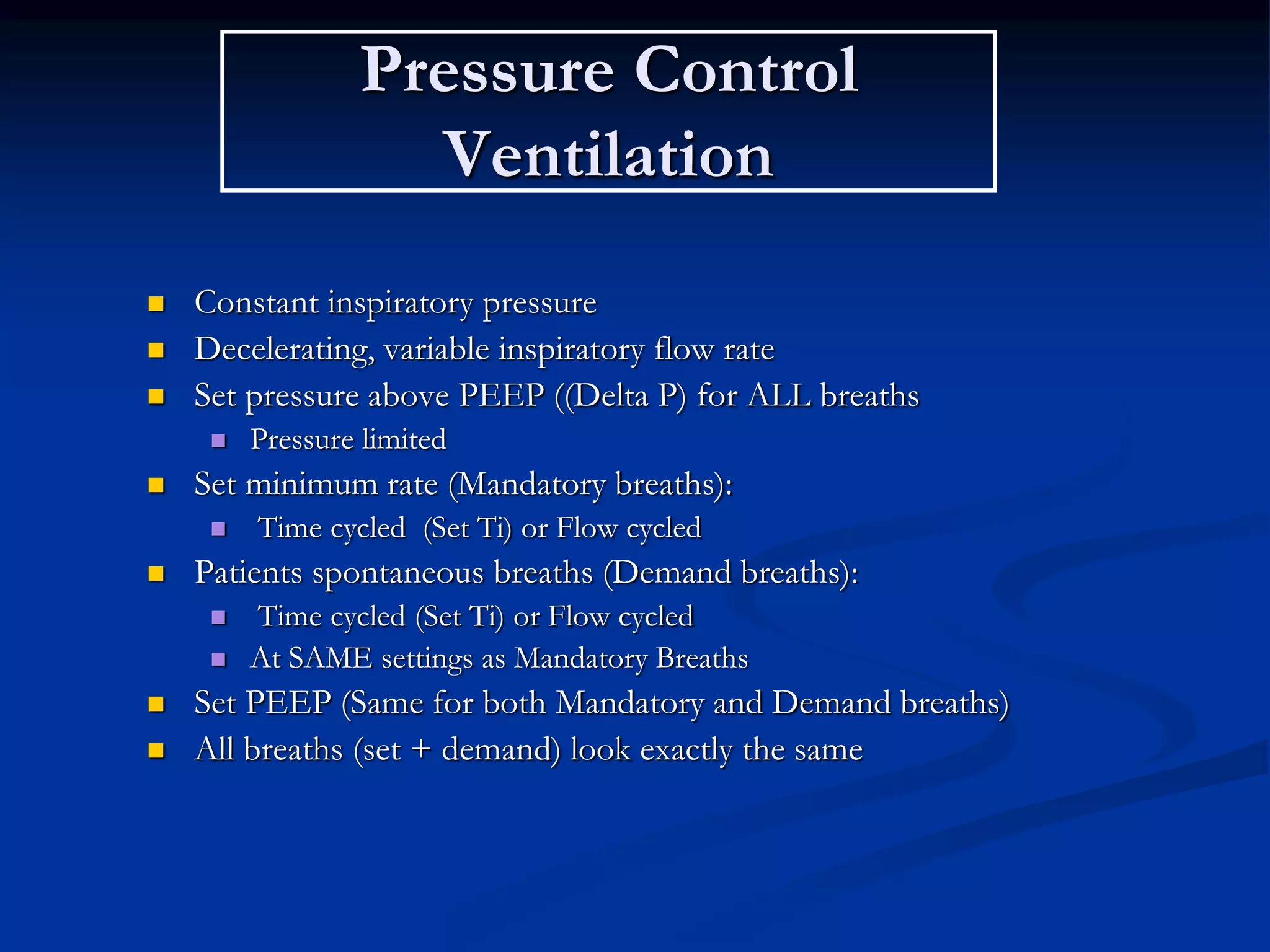 Pressure Control
Ventilation
 Constant inspiratory pressure
 Decelerating, variable inspiratory flow rate
 Set pressure above PEEP ((Delta P) for ALL breaths
 Pressure limited
 Set minimum rate (Mandatory breaths):
 Time cycled (Set Ti) or Flow cycled
 Patients spontaneous breaths (Demand breaths):
 Time cycled (Set Ti) or Flow cycled
 At SAME settings as Mandatory Breaths
 Set PEEP (Same for both Mandatory and Demand breaths)
 All breaths (set + demand) look exactly the same
 