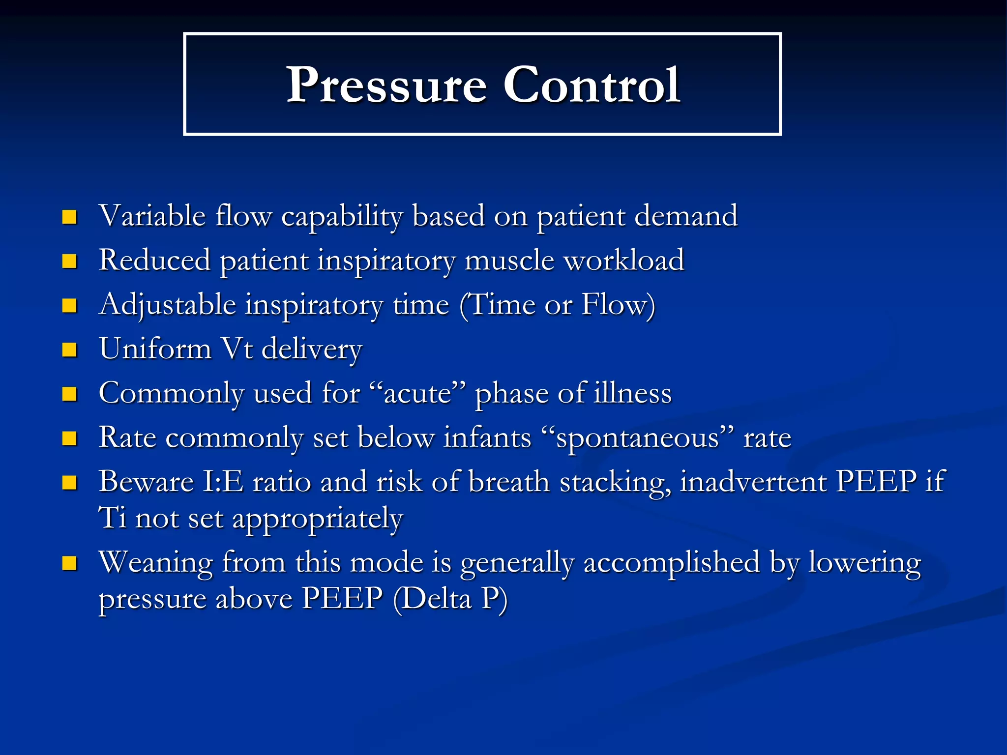 Pressure Control
 Variable flow capability based on patient demand
 Reduced patient inspiratory muscle workload
 Adjustable inspiratory time (Time or Flow)
 Uniform Vt delivery
 Commonly used for “acute” phase of illness
 Rate commonly set below infants “spontaneous” rate
 Beware I:E ratio and risk of breath stacking, inadvertent PEEP if
Ti not set appropriately
 Weaning from this mode is generally accomplished by lowering
pressure above PEEP (Delta P)
 