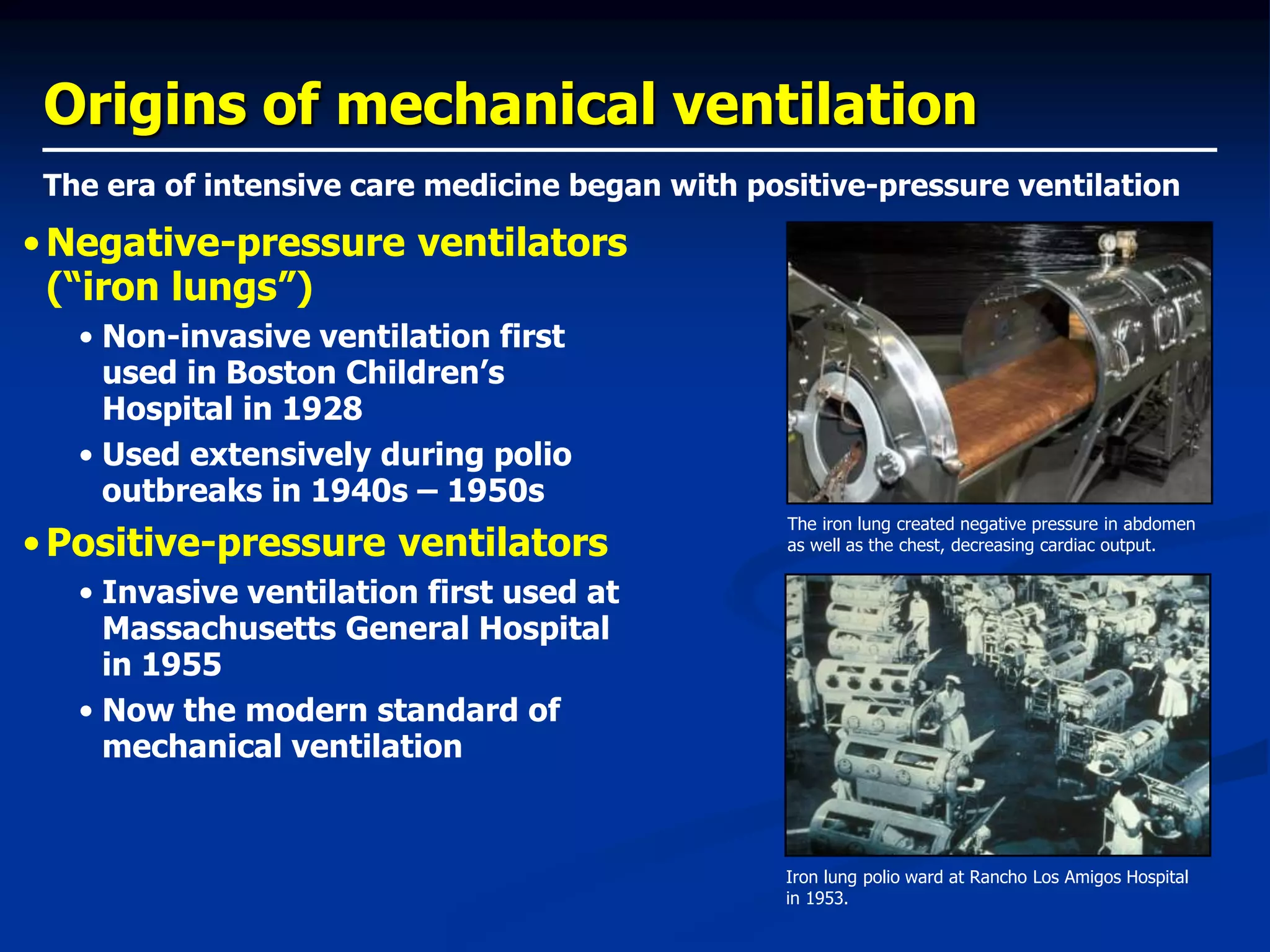 Origins of mechanical ventilation
•Negative-pressure ventilators
(“iron lungs”)
• Non-invasive ventilation first
used in Boston Children’s
Hospital in 1928
• Used extensively during polio
outbreaks in 1940s – 1950s
•Positive-pressure ventilators
• Invasive ventilation first used at
Massachusetts General Hospital
in 1955
• Now the modern standard of
mechanical ventilation
The era of intensive care medicine began with positive-pressure ventilation
The iron lung created negative pressure in abdomen
as well as the chest, decreasing cardiac output.
Iron lung polio ward at Rancho Los Amigos Hospital
in 1953.
 