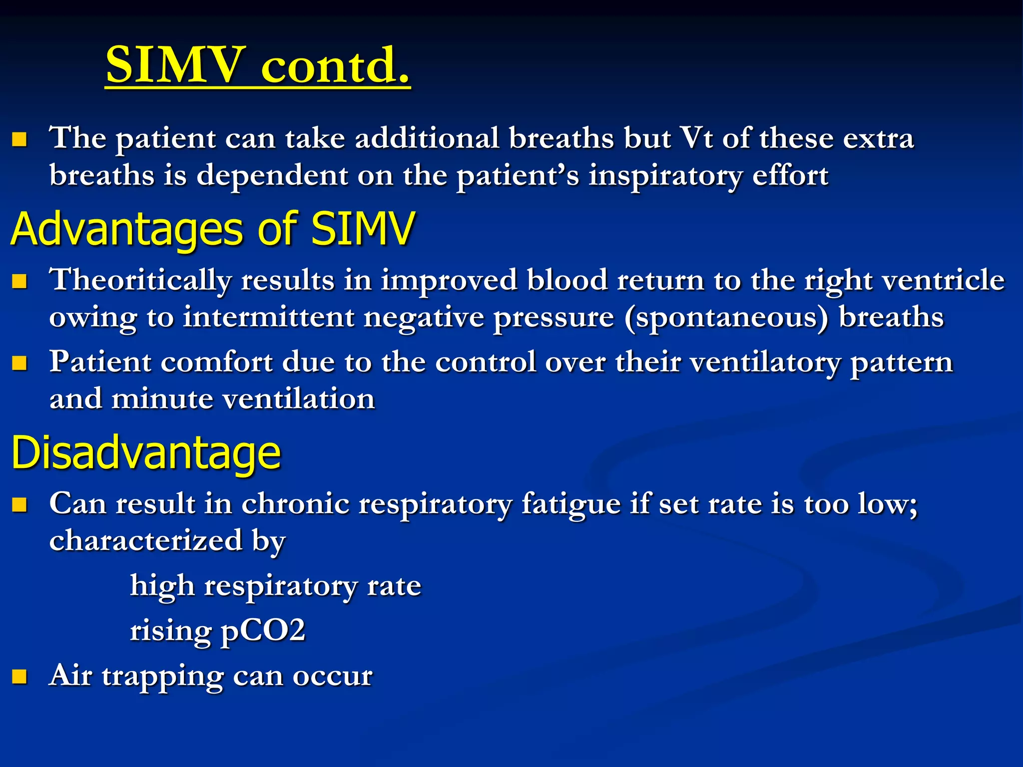 SIMV contd.
 The patient can take additional breaths but Vt of these extra
breaths is dependent on the patient’s inspiratory effort
Advantages of SIMV
 Theoritically results in improved blood return to the right ventricle
owing to intermittent negative pressure (spontaneous) breaths
 Patient comfort due to the control over their ventilatory pattern
and minute ventilation
Disadvantage
 Can result in chronic respiratory fatigue if set rate is too low;
characterized by
high respiratory rate
rising pCO2
 Air trapping can occur
 