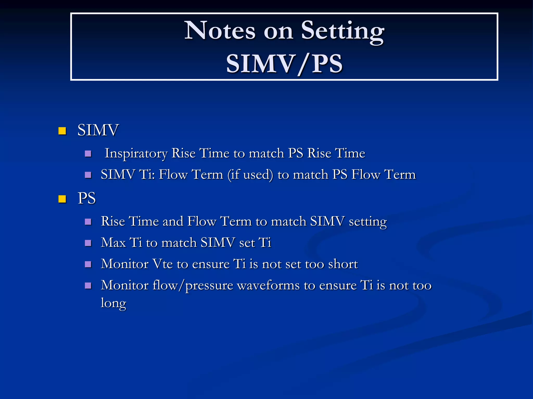 Notes on Setting
SIMV/PS
 SIMV
 Inspiratory Rise Time to match PS Rise Time
 SIMV Ti: Flow Term (if used) to match PS Flow Term
 PS
 Rise Time and Flow Term to match SIMV setting
 Max Ti to match SIMV set Ti
 Monitor Vte to ensure Ti is not set too short
 Monitor flow/pressure waveforms to ensure Ti is not too
long
 