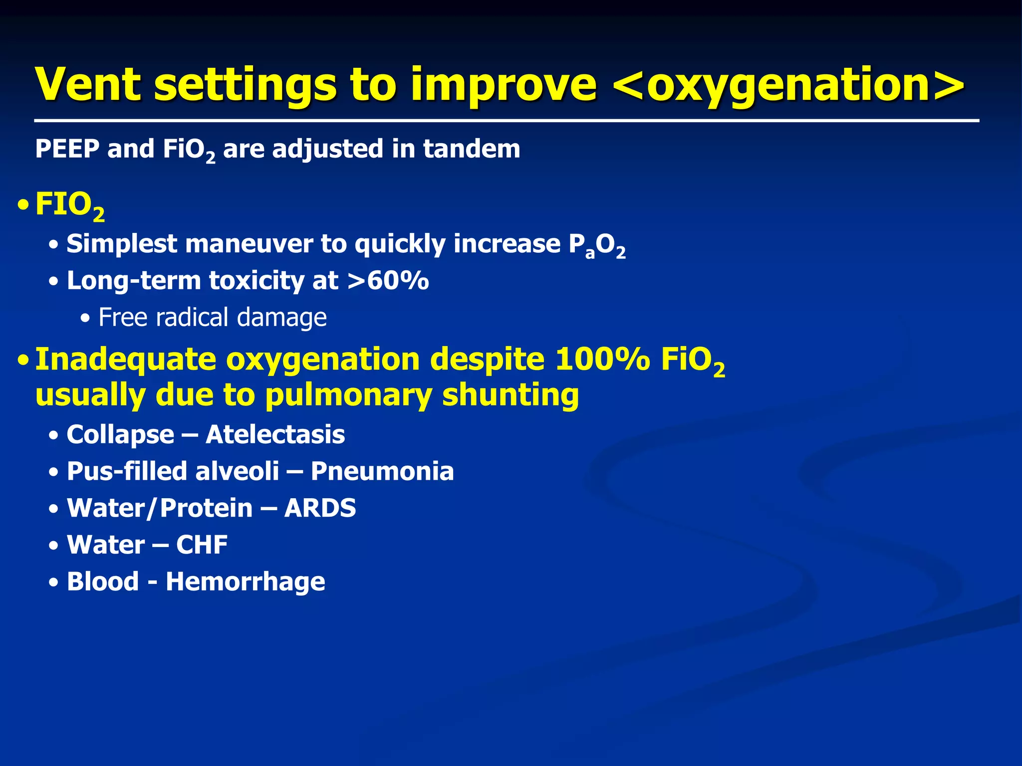 Vent settings to improve <oxygenation>
•FIO2
• Simplest maneuver to quickly increase PaO2
• Long-term toxicity at >60%
• Free radical damage
•Inadequate oxygenation despite 100% FiO2
usually due to pulmonary shunting
• Collapse – Atelectasis
• Pus-filled alveoli – Pneumonia
• Water/Protein – ARDS
• Water – CHF
• Blood - Hemorrhage
PEEP and FiO2 are adjusted in tandem
 