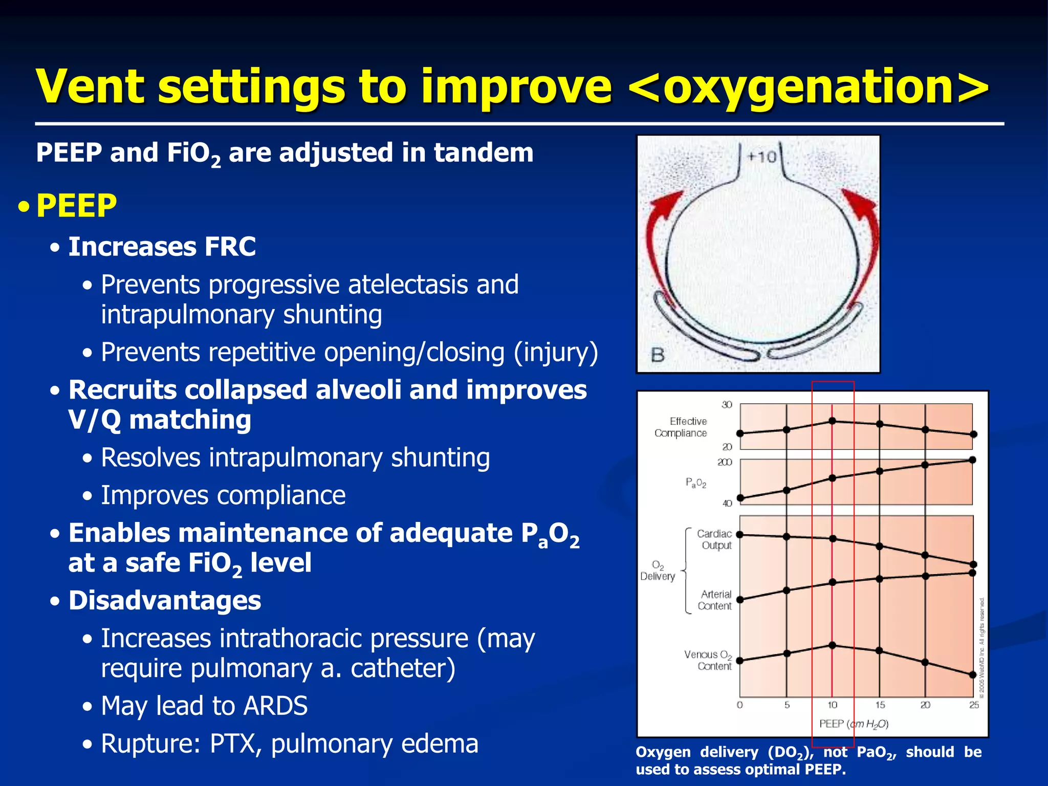 Vent settings to improve <oxygenation>
•PEEP
• Increases FRC
• Prevents progressive atelectasis and
intrapulmonary shunting
• Prevents repetitive opening/closing (injury)
• Recruits collapsed alveoli and improves
V/Q matching
• Resolves intrapulmonary shunting
• Improves compliance
• Enables maintenance of adequate PaO2
at a safe FiO2 level
• Disadvantages
• Increases intrathoracic pressure (may
require pulmonary a. catheter)
• May lead to ARDS
• Rupture: PTX, pulmonary edema
PEEP and FiO2 are adjusted in tandem
Oxygen delivery (DO2), not PaO2, should be
used to assess optimal PEEP.
 