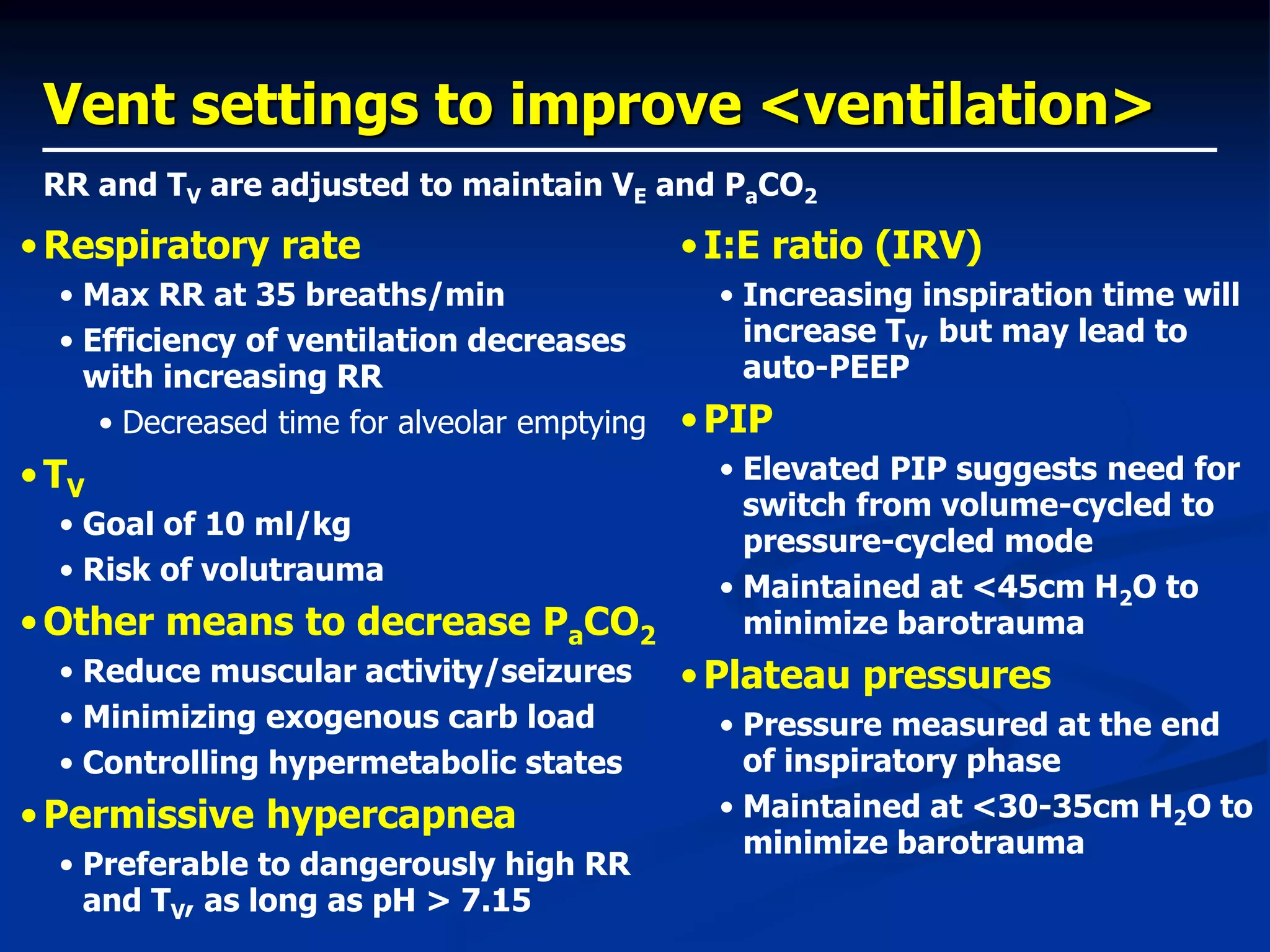 Vent settings to improve <ventilation>
•Respiratory rate
• Max RR at 35 breaths/min
• Efficiency of ventilation decreases
with increasing RR
• Decreased time for alveolar emptying
•TV
• Goal of 10 ml/kg
• Risk of volutrauma
•Other means to decrease PaCO2
• Reduce muscular activity/seizures
• Minimizing exogenous carb load
• Controlling hypermetabolic states
•Permissive hypercapnea
• Preferable to dangerously high RR
and TV, as long as pH > 7.15
RR and TV are adjusted to maintain VE and PaCO2
•I:E ratio (IRV)
• Increasing inspiration time will
increase TV, but may lead to
auto-PEEP
•PIP
• Elevated PIP suggests need for
switch from volume-cycled to
pressure-cycled mode
• Maintained at <45cm H2O to
minimize barotrauma
•Plateau pressures
• Pressure measured at the end
of inspiratory phase
• Maintained at <30-35cm H2O to
minimize barotrauma
 