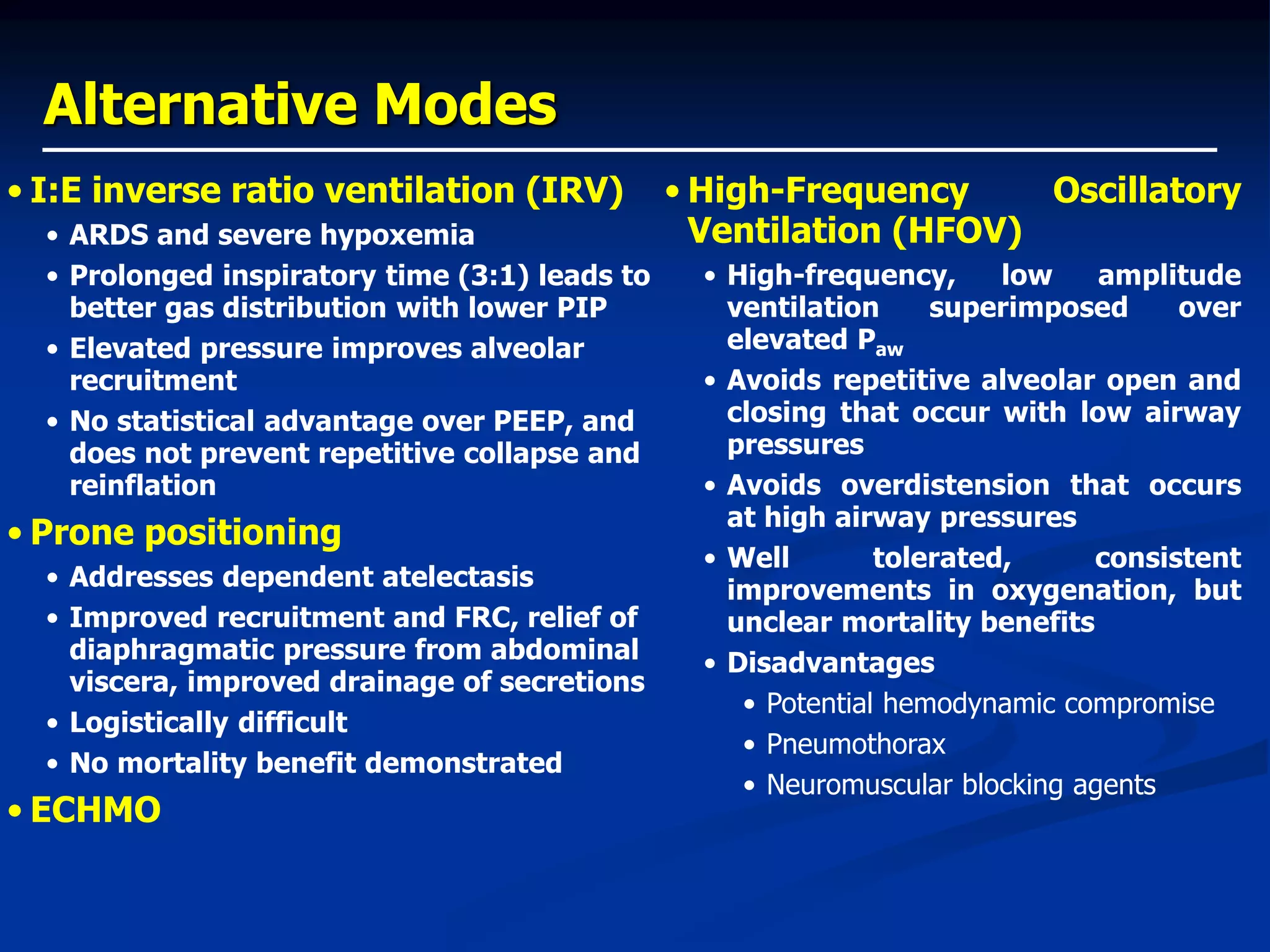 Alternative Modes
• I:E inverse ratio ventilation (IRV)
• ARDS and severe hypoxemia
• Prolonged inspiratory time (3:1) leads to
better gas distribution with lower PIP
• Elevated pressure improves alveolar
recruitment
• No statistical advantage over PEEP, and
does not prevent repetitive collapse and
reinflation
• Prone positioning
• Addresses dependent atelectasis
• Improved recruitment and FRC, relief of
diaphragmatic pressure from abdominal
viscera, improved drainage of secretions
• Logistically difficult
• No mortality benefit demonstrated
• ECHMO
• High-Frequency Oscillatory
Ventilation (HFOV)
• High-frequency, low amplitude
ventilation superimposed over
elevated Paw
• Avoids repetitive alveolar open and
closing that occur with low airway
pressures
• Avoids overdistension that occurs
at high airway pressures
• Well tolerated, consistent
improvements in oxygenation, but
unclear mortality benefits
• Disadvantages
• Potential hemodynamic compromise
• Pneumothorax
• Neuromuscular blocking agents
 