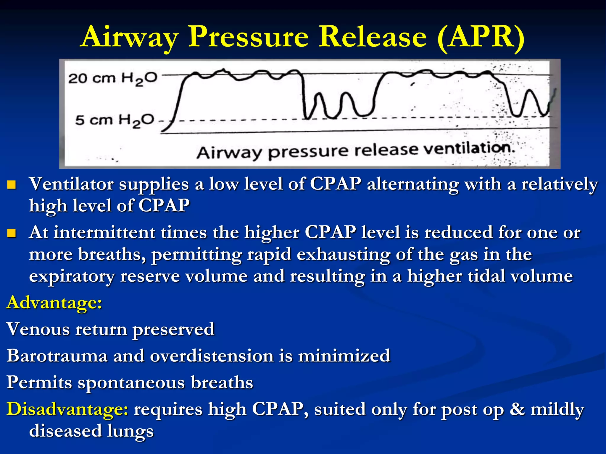 Airway Pressure Release (APR)
 Ventilator supplies a low level of CPAP alternating with a relatively
high level of CPAP
 At intermittent times the higher CPAP level is reduced for one or
more breaths, permitting rapid exhausting of the gas in the
expiratory reserve volume and resulting in a higher tidal volume
Advantage:
Venous return preserved
Barotrauma and overdistension is minimized
Permits spontaneous breaths
Disadvantage: requires high CPAP, suited only for post op & mildly
diseased lungs
 