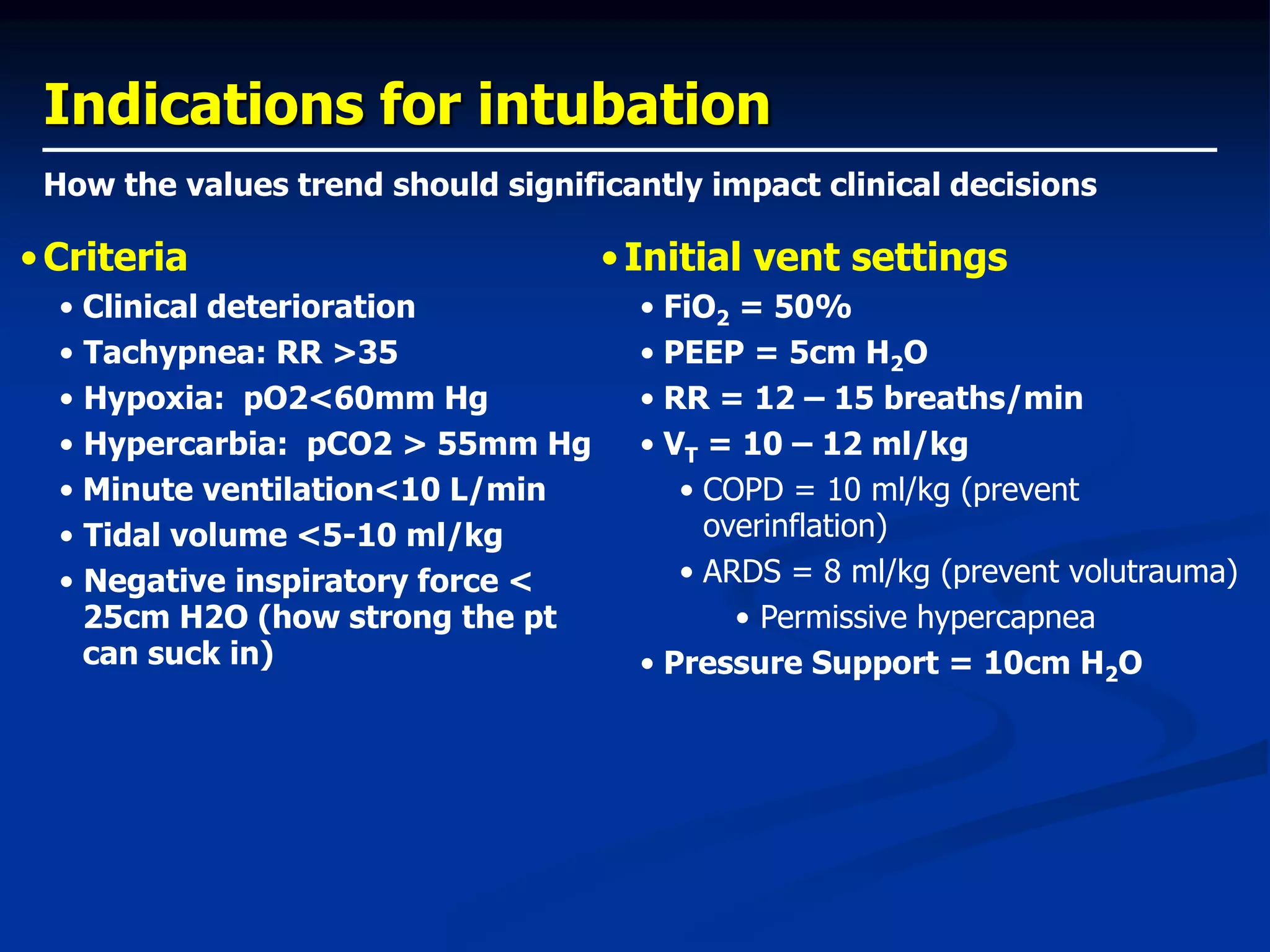 Indications for intubation
•Criteria
• Clinical deterioration
• Tachypnea: RR >35
• Hypoxia: pO2<60mm Hg
• Hypercarbia: pCO2 > 55mm Hg
• Minute ventilation<10 L/min
• Tidal volume <5-10 ml/kg
• Negative inspiratory force <
25cm H2O (how strong the pt
can suck in)
•Initial vent settings
• FiO2 = 50%
• PEEP = 5cm H2O
• RR = 12 – 15 breaths/min
• VT = 10 – 12 ml/kg
• COPD = 10 ml/kg (prevent
overinflation)
• ARDS = 8 ml/kg (prevent volutrauma)
• Permissive hypercapnea
• Pressure Support = 10cm H2O
How the values trend should significantly impact clinical decisions
 