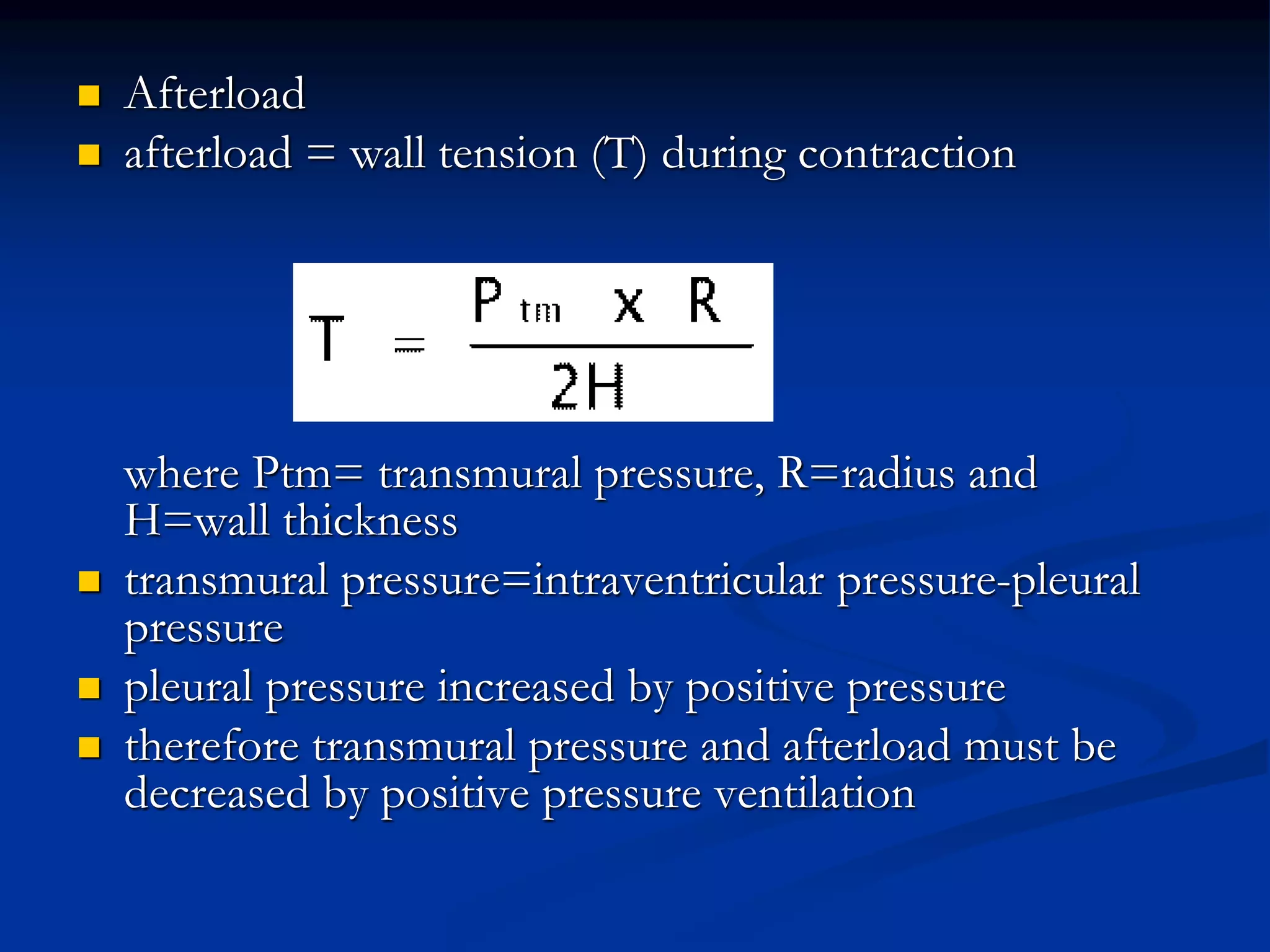  Afterload
 afterload = wall tension (T) during contraction
where Ptm= transmural pressure, R=radius and
H=wall thickness
 transmural pressure=intraventricular pressure-pleural
pressure
 pleural pressure increased by positive pressure
 therefore transmural pressure and afterload must be
decreased by positive pressure ventilation
 