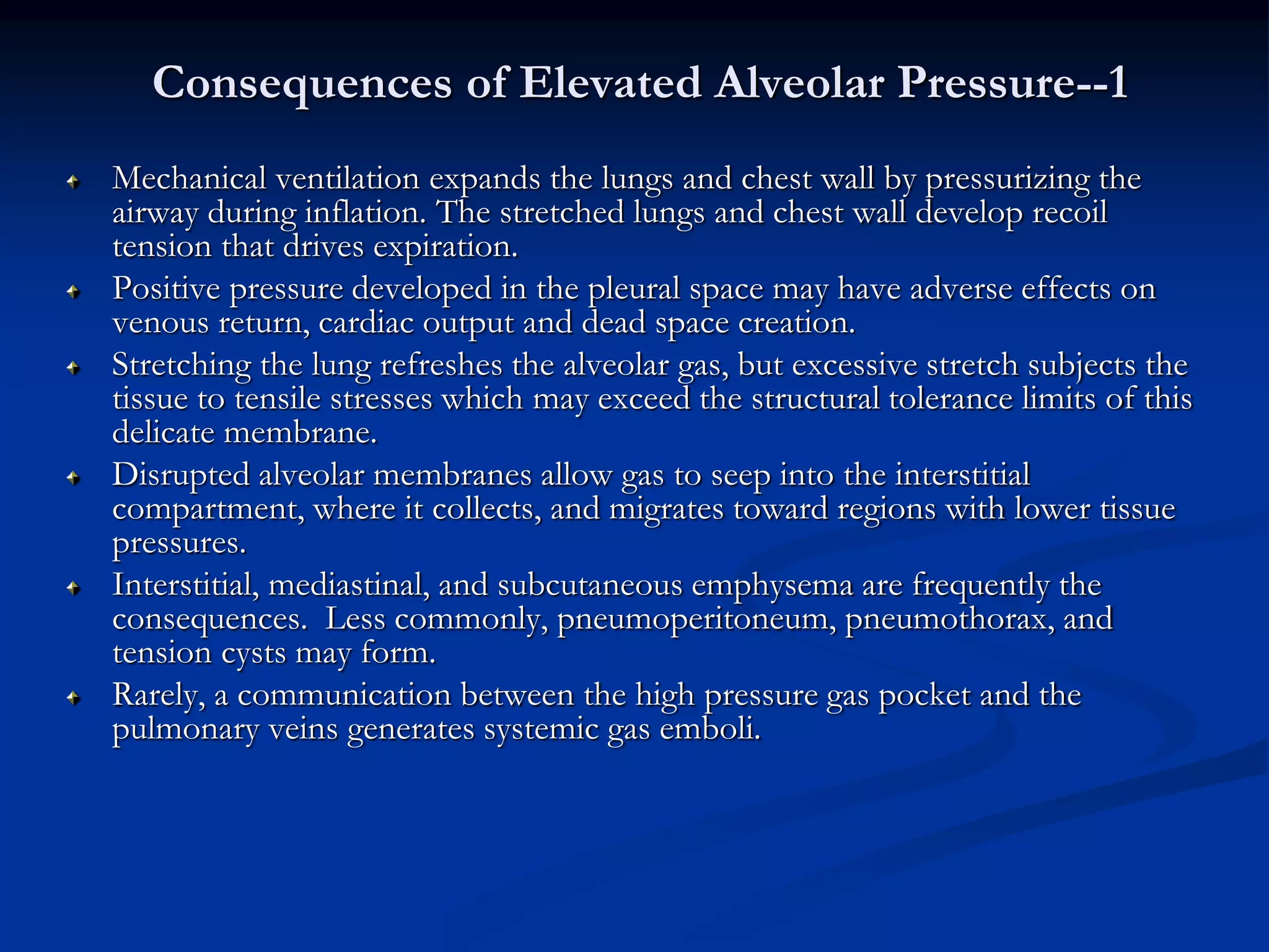 Consequences of Elevated Alveolar Pressure--1
Mechanical ventilation expands the lungs and chest wall by pressurizing the
airway during inflation. The stretched lungs and chest wall develop recoil
tension that drives expiration.
Positive pressure developed in the pleural space may have adverse effects on
venous return, cardiac output and dead space creation.
Stretching the lung refreshes the alveolar gas, but excessive stretch subjects the
tissue to tensile stresses which may exceed the structural tolerance limits of this
delicate membrane.
Disrupted alveolar membranes allow gas to seep into the interstitial
compartment, where it collects, and migrates toward regions with lower tissue
pressures.
Interstitial, mediastinal, and subcutaneous emphysema are frequently the
consequences. Less commonly, pneumoperitoneum, pneumothorax, and
tension cysts may form.
Rarely, a communication between the high pressure gas pocket and the
pulmonary veins generates systemic gas emboli.
 