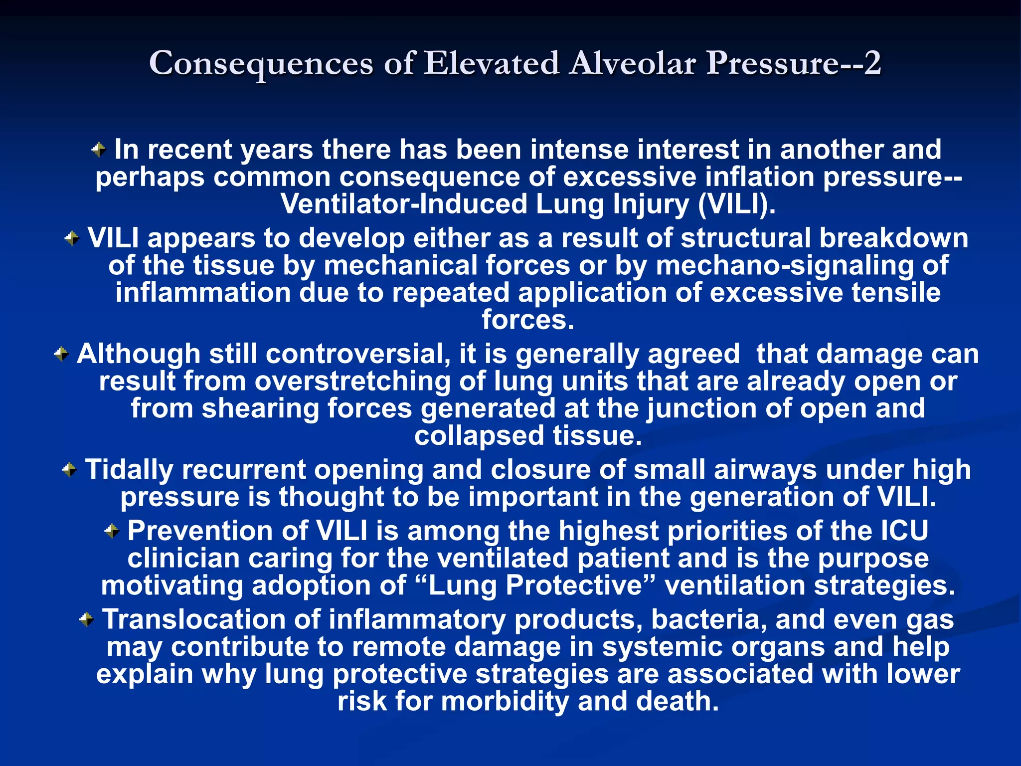 Consequences of Elevated Alveolar Pressure--2
In recent years there has been intense interest in another and
perhaps common consequence of excessive inflation pressure--
Ventilator-Induced Lung Injury (VILI).
VILI appears to develop either as a result of structural breakdown
of the tissue by mechanical forces or by mechano-signaling of
inflammation due to repeated application of excessive tensile
forces.
Although still controversial, it is generally agreed that damage can
result from overstretching of lung units that are already open or
from shearing forces generated at the junction of open and
collapsed tissue.
Tidally recurrent opening and closure of small airways under high
pressure is thought to be important in the generation of VILI.
Prevention of VILI is among the highest priorities of the ICU
clinician caring for the ventilated patient and is the purpose
motivating adoption of “Lung Protective” ventilation strategies.
Translocation of inflammatory products, bacteria, and even gas
may contribute to remote damage in systemic organs and help
explain why lung protective strategies are associated with lower
risk for morbidity and death.
 